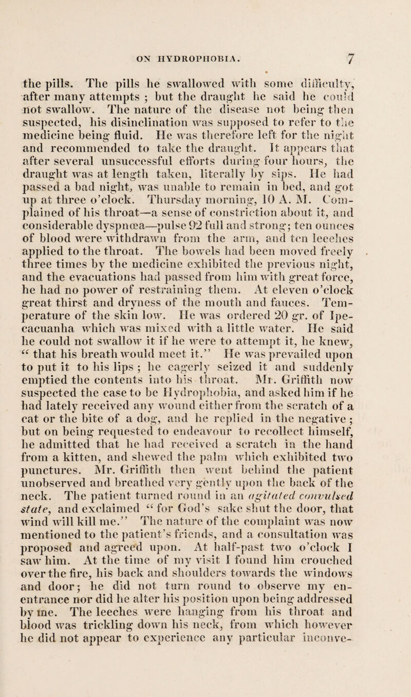 the pills. The pills he swallowed with some difficulty, after many attempts ; but the draught he said he could not swallow. The nature of the disease not being then suspected, his disinclination was supposed to refer to the medicine being fluid. He was therefore left for the night and recommended to take the draught. It appears that after several unsuccessful efforts during four hours, the draught was at length taken, literally by sips. He had passed a bad night, was unable to remain in bed, and got up at three o’clock. Thursday morning, 10 A. M. Com¬ plained of his throat—a sense of constriction about it, and considerable dyspnoea—pulse 92 full and strong; ten ounces of blood were withdrawn from the arm, and ten leeehes applied to the throat. The bowels had been moved freely three times by the medicine exhibited the previous night, and the evacuations had passed from him with great force, he had no power of restraining them. At eleven o’clock great thirst and dryness of the mouth and fauces. Tem¬ perature of the skin low. He was ordered 20 gr. of Ipe¬ cacuanha which was mixed with a little water. He said he could not swallow it if he were to attempt it, he knew, u that his breath would meet it.” He was prevailed upon to put it to his lips ; he eagerly seized it and suddenly emptied the contents into his throat. Mr. Griffith now suspected the case to be Hydrophobia, and asked him if he had lately received any wound either from the scratch of a cat or the bite of a dog, and he replied in the negative ; but on being requested to endeavour to recollect himself, he admitted that he had received a scratch in the hand from a kitten, and shewed the palm which exhibited two punctures. Mr. Griffith then went behind the patient unobserved and breathed very gently upon the back of the neck. The patient turned round in an agitated convulsed state, and exclaimed “ for God’s sake shut the door, that wind will kill me.” The nature of the complaint was now mentioned to the patient’s friends, and a consultation was proposed and agreed upon. At half-past two o’clock I saw him. At the time of my visit I found him crouched over the fire, his back and shoulders towards the windows and door; he did not turn round to observe my en- entrance nor did he alter iiis position upon being addressed by me. The leeches were hanging from his throat and biood was trickling down his neck, from which however he did not appear to experience any particular inconve-