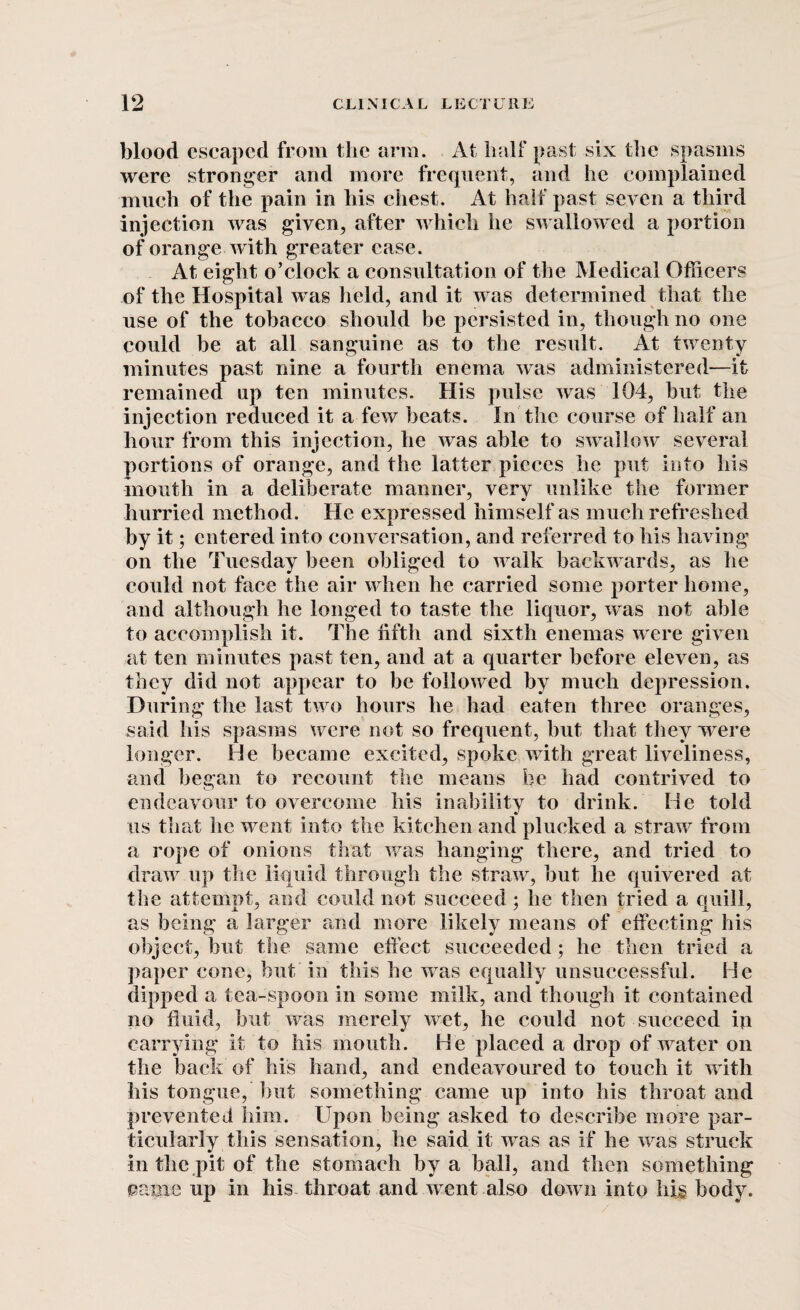 blood escaped from the arm. At half past six the spasms were stronger and more frequent, and he complained much of the pain in his chest. At half past seven a third injection was given, after which he swallowed a portion of orange with greater ease. At eight o’clock a consultation of the Medical Officers of the Hospital was held, and it was determined that the use of the tobacco should be persisted in, though no one could be at all sanguine as to the result. At twenty minutes past nine a fourth enema was administered—it remained up ten minutes. His pulse was 104, but the injection reduced it a few beats. In the course of half an hour from this injection, he was able to swallow several portions of orange, and the latter pieces he put into his mouth in a deliberate manner, very unlike the former hurried method. He expressed himself as much refreshed by it; entered into conversation, and referred to his having on the Tuesday been obliged to walk backwards, as he could not face the air when he carried some porter home, and although he longed to taste the liquor, was not able to accomplish it. The fifth and sixth enemas were given at ten minutes past ten, and at a quarter before eleven, as they did not appear to be followed by much depression. During the last two hours he had eaten three oranges, said his spasms were not so frequent, but that they were longer. He became excited, spoke writh great liveliness, and began to recount the means be had contrived to endeavour to overcome his inability to drink. He told us that he went into the kitchen and plucked a straw from a rope of onions that was hanging there, and tried to draw up the liquid through the straw, but he quivered at the attempt, and could not succeed ; he then tried a quill, as being a larger and more likely means of effecting his object, but the same effect succeeded ; he then tried a paper cone, but in this he was equally unsuccessful. He dipped a tea-spoon in some milk, and though it contained no fluid, but was merely wet, he could not succeed ip carrying it to his mouth. He placed a drop of water on the back of his hand, and endeavoured to touch it with his tongue, but something came up into his throat and prevented him. Upon being asked to describe more par¬ ticularly this sensation, he said it was as if he was struck in the pit of the stomach by a ball, and then something came up in his throat and went also down into his body.