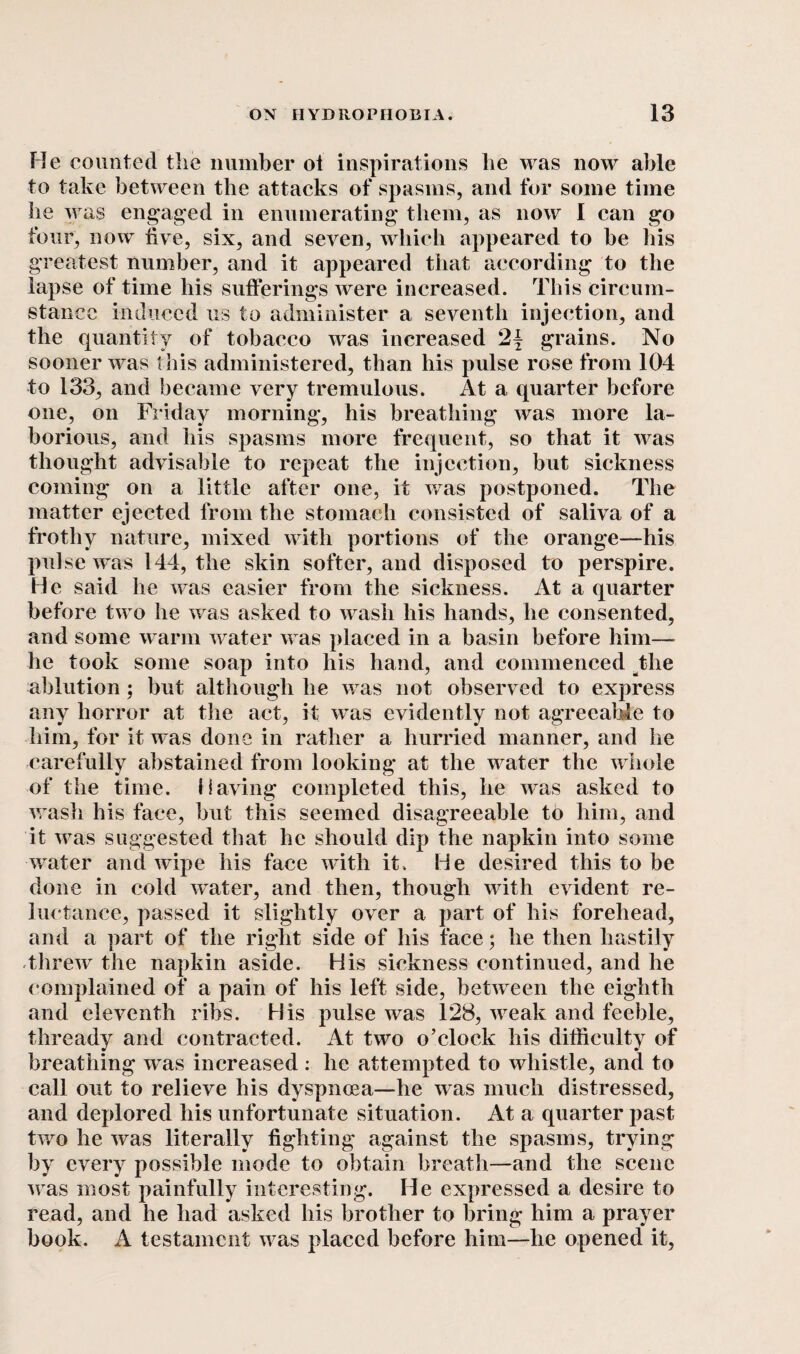 He counted the number ot inspirations lie was now able to take between tlie attacks of spasms, and for some time be was engaged in enumerating them, as now I can go four, now five, six, and seven, which appeared to be his greatest number, and it appeared that according to the lapse of time his sufferings were increased. This circum¬ stance induced us to administer a seventh injection, and the quantity of tobacco was increased 2| grains. No sooner was this administered, than his pulse rose from 104 to 133, and became very tremulous. At a quarter before one, on Friday morning, his breathing was more la¬ borious, and his spasms more frequent, so that it was thought advisable to repeat the injection, but sickness coming on a little after one, it was postponed. The matter ejected from the stomach consisted of saliva of a frothy nature, mixed with portions of the orange—his pulse was 144, the skin softer, and disposed to perspire. He said he was easier from the sickness. At a quarter before two he was asked to wash his hands, he consented, and some warm water was placed in a basin before him— he took some soap into his hand, and commenced the ablution; but although he was not observed to express any horror at the act, it was evidently not agreeable to him, for it was done in rather a hurried manner, and he carefully abstained from looking at the water the whole of the time. Having completed this, he was asked to wash his face, but this seemed disagreeable to him, and it was suggested that he should dip the napkin into some water and wipe his face with it. He desired this to be done in cold water, and then, though with evident re¬ luctance, passed it slightly over a part of his forehead, and a part of the right side of his face; he then hastily threw the napkin aside. His sickness continued, and he complained of a pain of his left side, between the eighth and eleventh ribs. His pulse was 128, weak and feeble, thready and contracted. At two o’clock his difficulty of breathing was increased : he attempted to whistle, and to call out to relieve his dyspnoea—he was much distressed, and deplored his unfortunate situation. At a quarter past twro he was literally fighting against the spasms, trying by every possible mode to obtain breath—and the scene was most painfully interesting. He expressed a desire to read, and he had asked his brother to bring him a prayer book. A testament was placed before him—he opened it,