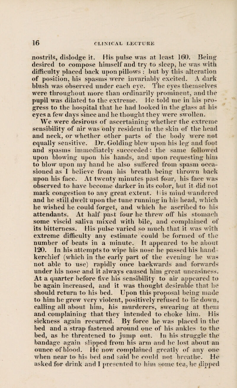 nostrils, dislodge it. His pulse was at least 160. Being desired to compose himself and try to sleep, he was with difficulty placed back upon pillows : but by this alteration of position, his spasms were invariably excited. A dark blush was observed under each eye. The eyes themselves were throughout more than ordinarily prominent, and the pupil was dilated to the extreme. He told me in his pro¬ gress to the hospital that he had looked in the glass at his eyes a few days since and he thought they were swollen. We were desirous of ascertaining whether the extreme sensibility of air was only resident in the skin of the head and neck, or whether other parts of the body were not equally sensitive. Dr. Golding blew upon his leg and foot and spasms immediately succeeded: the same followed upon blowing upon his hands, and upon requesting him to blow upon my hand he also suffered from spasm occa¬ sioned as I believe from his breath being thrown back upon his face. At twenty minutes past four, his face was observed to have become darker in its color, but it did not mark congestion to any great extent. His mind wandered and he still dwelt upon the tune running in his head, which he wished he could forget, and which he ascribed to his attendants. At half past four he threw off his stomach some viscid saliva mixed with bile, and complained of its bitterness. His pulse varied so much that it was with extreme difficulty any estimate could be formed of the number of beats in a minute. It appeared to be about 120. In his attempts to wipe his nose he passed his hand¬ kerchief (which in the early part of the evening he was not able to use) rapidly once backwards and forwards under his nose and it always caused him great uneasiness. At a quarter before five his sensibility to air appeared to be again increased, and it was thought desirable that he should return to his bed. Upon this proposal being made to him he grew very violent, positively refused to lie down, calling all about him, his murderers, swearing at them and complaining that they intended to choke him. His sickness again recurred. By force he was placed in the bed and a strap fastened around one of liis ankles to the bed, as he threatened to jump out. In his struggle the bandage again slipped from his arm and he lost about an ounce of blood. He now complained greatly of any one when near to his bed and said he could not breathe. He asked for drink and I presented to him some tea, lie dipped