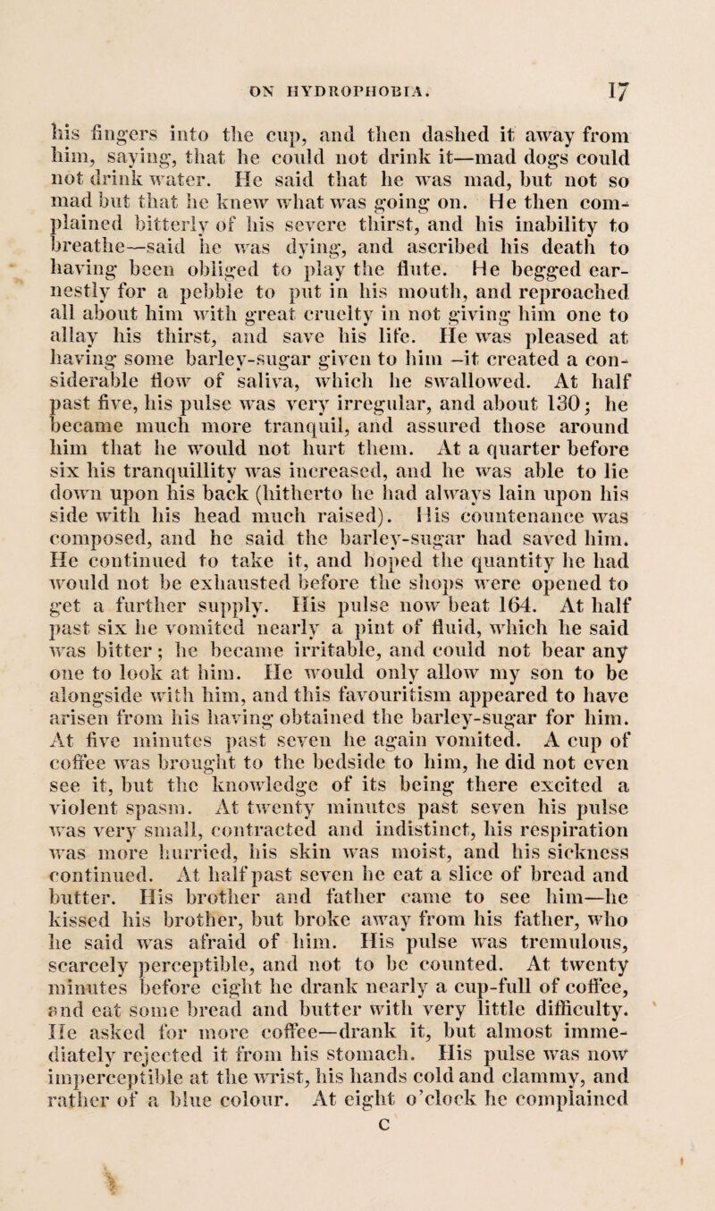 Ills fing ers into the cup, and then clashed it away from him, saying-, that he could not drink it—mad dogs could not drink water. He said that he was mad, but not so mad but that he knew what was going* on. He then conn plained bitterly of his severe thirst, and his inability to breathe—said he was dying, and ascribed his death to having been obliged to play the flute. He begged ear¬ nestly for a pebble to put in his mouth, and reproached all about him with great cruelty in not giving him one to allay his thirst, and save his life. He was pleased at having some barley-sugar given to him —it created a con¬ siderable flow of saliva, which he swallowed. At half past five, his pulse was very irregular, and about 130; he became much more tranquil, and assured those around him that he would not hurt them. At a quarter before six his tranquillity was increased, and he was able to lie down upon his back (hitherto he had always lain upon his side with his head much raised). His countenance was composed, and he said the barley-sugar had saved him. He continued to take it, and hoped the quantity lie had would not be exhausted before the shops were opened to get a further supply. His pulse now beat 164. At half past six he vomited nearly a pint of fluid, which he said was bitter; he became irritable, and could not bear any one to look at him. He would only allow my son to be alongside with him, and this favouritism appeared to have arisen from his having obtained the barley-sugar for him. At five minutes past seven he again vomited. A cup of coffee was brought to the bedside to him, he did not even see it, but the knowledge of its being there excited a violent spasm. At twenty minutes past seven his pulse was very small, contracted and indistinct, his respiration was more hurried, his skin was moist, and his sickness continued. At half past seven he eat a slice of bread and butter. His brother and father came to see him—he kissed his brother, but broke away from his fattier, who he said was afraid of him. His pulse was tremulous, scarcely perceptible, and not to be counted. At twenty minutes before eight he drank nearly a cup-full of coffee, and eat some bread and butter with very little difficulty, lie asked for more coffee—drank it, but almost imme¬ diately rejected it from his stomach. His pulse was now imperceptible at the wrist, his hands cold and clammy, and rather of a blue colour. At eight o’clock he complained