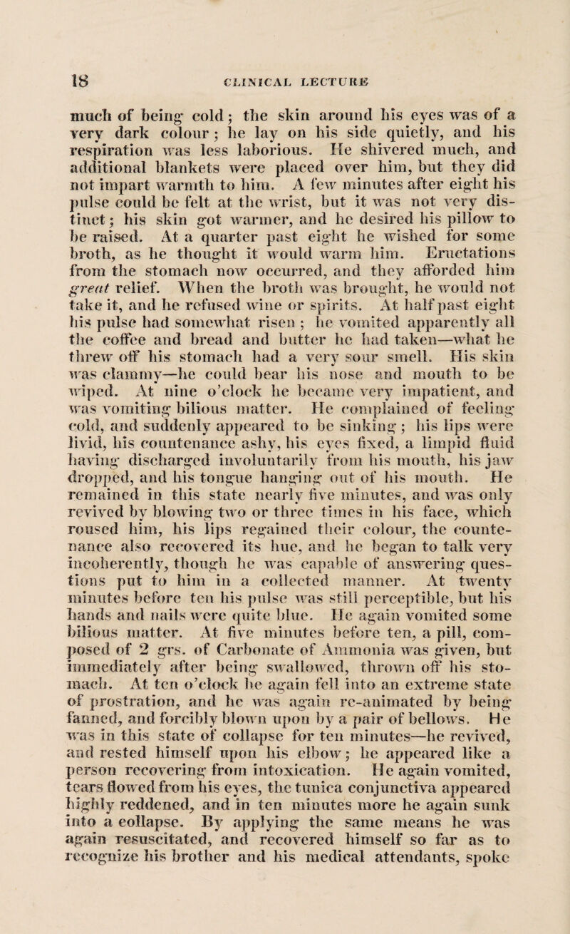 much of being* cold; the skin around his eyes was of a very dark colour ; he lay on his side quietly, and his respiration was less laborious. lie shivered much, and additional blankets were placed over him, but they did not impart warmth to him. A few minutes after eight his pulse could be felt at the wrist, but it was not very dis¬ tinct ; his skin gut warmer, and he desired his pillow to be raised. At a quarter past eight he wished for some broth, as he thought it would warm him. Eructations from the stomach now occurred, and they afforded him great relief. When the broth was brought, he would not take it, and he refused wine or spirits. At half past eight his pulse had somewhat risen ; he vomited apparently all the coffee and bread and butter he had taken—what he threw off his stomach had a very sour smelh His skin was clammy—he could hear his nose and mouth to be wiped. At nine o’clock he became very impatient, and was vomiting bilious matter. He complained of feeling' cold, and suddenly appeared to be sinking; his lips were livid, his countenance ashy, his eyes fixed, a limpid fluid having’ discharged involuntarily from his mouth, his jaw dropped, and his tongue hanging out of his mouth. He remained in this state nearly five minutes, and was only revived by blowing two or three times in his face, which roused him, his lips regained their colour, the counte¬ nance also recovered its hue, and he began to talk very incoherently, though he was capable of answering ques¬ tions put to him in a collected manner. At twenty minutes before ten his pulse was still perceptible, but his hands and nails were quite blue. He again vomited some bilious matter. At five minutes before ten, a pill, com¬ posed of 2 grs. of Carbonate of Ammonia was given, but immediately after being swallowed, thrown off his sto¬ mach. At ten o’clock lie again fell into an extreme state of prostration, and he was again rc-animated by being fanned, and forcibly blown upon by a pair of bellows. He was in this state of collapse for ten minutes—he revived, and rested himself upon his elbow; he appeared like a person recovering from intoxication. He again vomited, tears flowed from his eyes, the tunica conjunctiva appeared highly reddened, and in ten minutes more he again sunk into a eollapse. By applying the same means he was again resuscitated, and recovered himself so far as to recognize his brother and his medical attendants, spoke