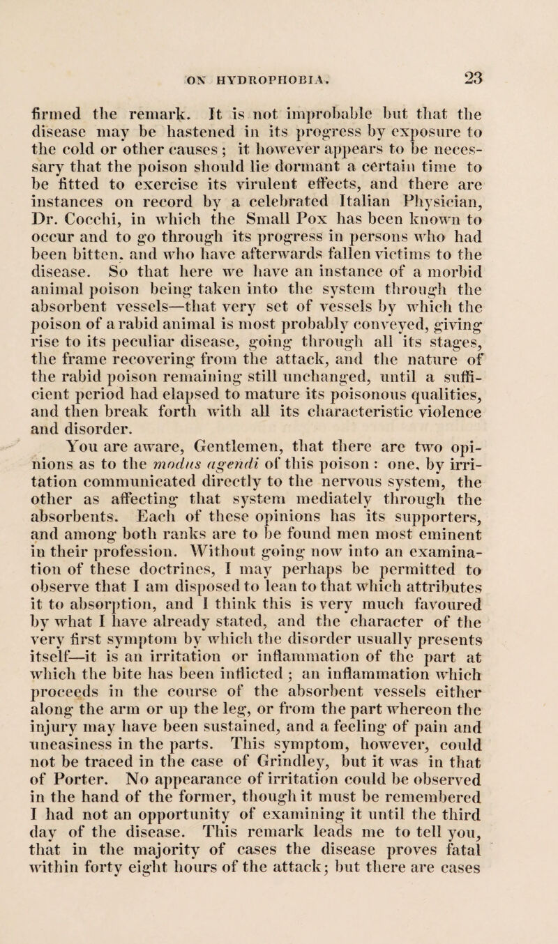 firmed the remark. It is not improbable but that the disease may be hastened in its progress by exposure to the cold or other causes ; it however appears to be neces¬ sary that the poison should lie dormant a certain time to he fitted to exercise its virulent effects, and there are instances on record by a celebrated Italian Physician, Dr. Cocelii, in which the Small Pox has been known to occur and to go through its progress in persons who had been bitten, and who have afterwards fallen victims to the disease. So that here we have an instance of a morbid animal poison being taken into the system through the absorbent vessels—that very set of vessels by which the poison of a rabid animal is most probably conveyed, giving rise to its peculiar disease, going through all its stages, the frame recovering from the attack, and the nature of the rabid poison remaining still unchanged, until a suffi¬ cient period had elapsed to mature its poisonous qualities, and then break forth with all its characteristic violence and disorder. You are aware. Gentlemen, that there are two opi¬ nions as to the modus ageridi of this poison : one, by irri¬ tation communicated directly to the nervous system, the other as affecting that system mediately through the absorbents. Each of these opinions has its supporters, and among both ranks are to he found men most eminent in their profession. Without going now into an examina¬ tion of these doctrines, I may perhaps be permitted to observe that I am disposed to lean to that which attributes it to absorption, and 1 think this is very much favoured by what I have already stated, and the character of the very first symptom by which the disorder usually presents itself—it is an irritation or inflammation of the part at which the bite has been inflicted ; an inflammation which proceeds in the course of the absorbent vessels either along the arm or up the leg, or from the part whereon the injury may have been sustained, and a feeling of pain and uneasiness in the parts. This symptom, however, could not be traced in the case of Grindley, but it was in that of Porter. No appearance of irritation could be observed in the hand of the former, though it must be remembered I had not an opportunity of examining it until the third day of the disease. This remark leads me to tell you, that in the majority of cases the disease proves fatal within forty eight hours of the attack; but there are cases