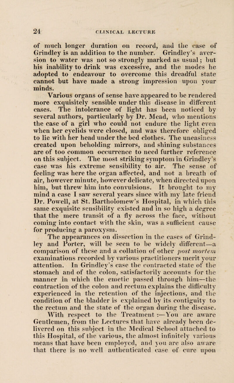 of much longer duration on record, and the case of Grindley is an addition to the number. Grindley’s aver¬ sion to water was not so strongly marked as usual; hut his inability to drink was excessive, and the modes he adopted to endeavour to overcome this dreadful state cannot but have made a strong impression upon your minds. Various organs of sense have appeared to be rendered more exquisitely sensible under this disease in different cases. The intolerance of light has been noticed by several authors, particularly by Dr. Mead, who mentions the case of a girl who could not endure the light even when her eyelids were closed, and was therefore obliged to lie with her head under the bed clothes. The uneasiness created upon beholding mirrors, and shining substances are of too common occurrence to need further reference on this subject. The most striking symptom in Grindley’s case was liis extreme sensibility to air. The sense of feeling was here the organ affected, and not a breath of air, however minute, however delicate, when directed upon him, but threw him into convulsions. It brought to my mind a case I saw several years since with my late friend Dr. Powell, at St. Bartholomew’s Hospital, in which this same exquisite sensibility existed and in so high a degree that the mere transit of a fly across the face, without coming into contact with the skin, was a sufficient cause for producing a paroxysm. The appearances on dissection in the cases of Grind¬ ley and Porter, will be seen to be widely different—a comparison of these and a collation of other post mortem examinations recorded by various practitioners merit your attention. In Grindley’s case the contracted state of the stomach and of the colon, satisfactorily accounts for the manner in which the emetic passed through him—the contraction of the colon and rectum explains the difficulty experienced in the retention of the injections, and the condition of the bladder is explained by its contiguity to the rectum and the state of the organ during the disease. With respect to the Treatment :—You are aware Gentlemen, from the Lectures that have already been de¬ livered on this subject in the Medical School attached to this Hospital, of the various, the almost infinitely various means that have been employed, and you are also aware that there is no well authenticated case of cure upon