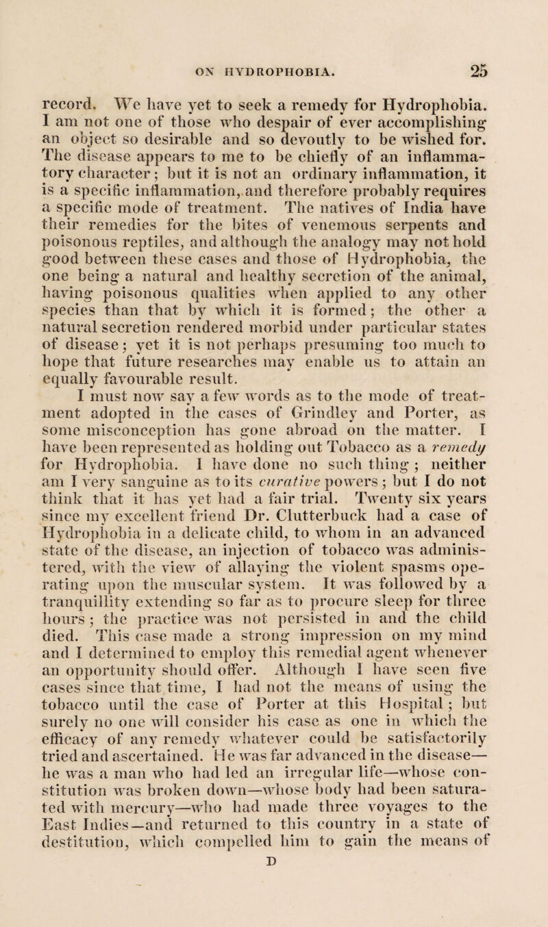 record. We have yet to seek a remedy for Hydrophobia. I am not one of those who despair of ever accomplishing an object so desirable and so devoutly to be wished for. The disease appears to me to be chiefly of an inflamma¬ tory character; but it is not an ordinary inflammation, it is a specific inflammation, and therefore probably requires a specific mode of treatment. The natives of India have their remedies for the bites of venemons serpents and poisonous reptiles, and although the analogy may not hold good between these cases and those of Hydrophobia, the one being a natural and healthy secretion of the animal, having poisonous qualities when applied to any other species than that by which it is formed; the other a natural secretion rendered morbid under particular states of disease; yet it is not perhaps presuming too much to hope that future researches may enable us to attain an equally favourable result. I must now say a few words as to the mode of treat- ment adopted in the cases of Grindley and Porter, as some misconception has gone abroad on the matter. I have been represented as holding out Tobacco as a remedy for Hydrophobia. I have done no such thing ; neither am I very sanguine as to its curative powers; but I do not think that it has yet had a fair trial. Twenty six years since my excellent friend Dr. Clutterbuck had a case of Hydrophobia in a delicate child, to whom in an advanced state of the disease, an injection of tobacco was adminis¬ tered, with the view of allaying the violent spasms ope¬ rating upon the muscular system. It was followed by a tranquillity extending so far as to procure sleep for three hours ; the practice was not persisted in and the child died. This case made a strong impression on my mind and I determined to employ this remedial agent whenever an opportunity should offer. Although I have seen five cases since that time, I had not the means of using the tobacco until the case of Porter at this Hospital; but surely no one will consider his case as one in which the efficacy of any remedy whatever could be satisfactorily tried and ascertained. He was far advanced in the disease— he was a man who had led an irregular life—whose con¬ stitution was broken down—whose body had been satura¬ ted with mercury—who had made three voyages to the East Indies—and returned to this country in a state of destitution, which compelled him to gain the means of D
