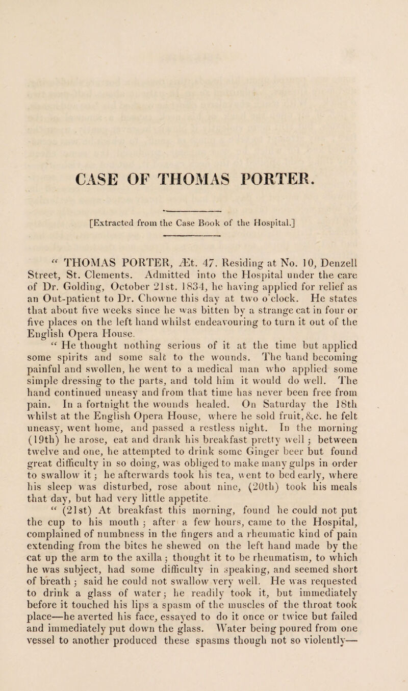 CASE OF THOMAS PORTER. [Extracted from the Case Book of the Hospital.] “ THOMAS PORTER, Mt. 47. Residing at No. 10, Denzell Street, St. Clements. Admitted into the Hospital under the care of Dr. Golding, October 21st. 1834, he having applied for relief as an Out-patient to Dr. Chowne this day at two o’clock. He states that about five weeks since he was bitten by a strange cat in four or five places on the left hand whilst endeavouring to turn it out of the English Opera House. <f He thought nothing serious of it at the time but applied some spirits and some salt to the wounds. The hand becoming painful and swollen, he went to a medical man who applied some simple dressing to the parts, and told him it would do well. The hand continued uneasy and from that time has never been free from pain. In a fortnight the wounds healed. On Saturday the 18th whilst at the English Opera House, w here he sold fruit, &c. he felt uneasy, went home, and passed a restless night. In the morning (19tli) he arose, eat and drank his breakfast pretty well 3 between twyelve and one, he attempted to drink some Ginger beer but found great difficulty in so doing, was obliged to make many gulps in order to swallow it 5 he afterw ards took his tea, went to bed early, where his sleep w'as disturbed, rose about nine, (20th) took his meals that day, but had very little appetite. “ (21st) At breakfast this morning, found he could not put the cup to his mouth 3 after a few hours, came to the Hospital, complained of numbness in the fingers and a rheumatic kind of pain extending from the bites he shewed on the left hand made by the cat up the arm to the axilla; thought it to be rheumatism, to which he was subject, had some difficulty in speaking, and seemed short of breath 3 said he could not swallow very well. He was requested to drink a glass of water 3 he readily took it, but immediately before it touched his lips a spasm of the muscles of the throat took place—he averted his face, essayed to do it once or twice but failed and immediately put down the glass. Water being poured from one vessel to another produced these spasms though not so violently—