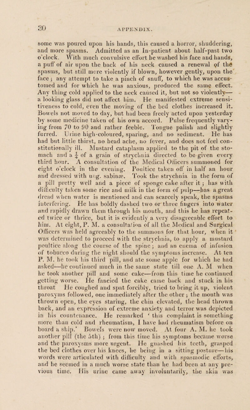 so some was poured upon his hands, this caused a horror, shuddering, and more spasms. Admitted as an In-patient about half-past two o’clock. With much convulsive effort he washed his face and hands, a puff of air upon the back of his neck caused a renewal pf the spasms, but still more violently if blown, however gently, upon the face ; any attempt to take a pinch of snuff, to which he was accus- tomed and for which he was anxious, produced the same effect. Any thing cold applied to the neck caused it, but not so violently— a looking glass did not affect him. He manifested extreme sensi¬ tiveness to cold, even the moving of the bed clothes increased it. Bowels not moved to day, but had been freely acted upon yesterday by some medicine taken of his own accord. Pulse frequently vary¬ ing from 70 to 90 and rather feeble. Tongue palish and slightly furred. Urine high-coloured, sparing, and no sediment. He has had but little thirst, no head ache, no fever, and does not feel con¬ stitutionally ill. Mustard cataplasm applied to the pit of the sto¬ mach and a | of a grain of strychnia directed to be given every third hour. A consultation of the Medical Officers summoned for eight o’clock in the evening. Poultice taken off in half an hour and dressed with ung. sabinae. Took the strychnia in the form of a pill pretty well and a piece of sponge cake after it ; has with difficulty taken some rice and milk in the form of pulp—has a great dread when water is mentioned and can scarcely speak, the spasms interfering. He has boldly dashed two or three fingers into water and rapidly drawn them through his mouth, and this he has repeat¬ ed twice or thrice, but it is evidently a very disagreeable effort to him. At eight, P. M. a consultation of all the Medical and Surgical Officers was held agreeably to the summons for that hour, when it was determined to proceed with the strychnia, to apply a mustard poultice along the course of the spine; and an enema of infusion of tobacco during the night should the symptoms increase. At ten P. M. he took his third pill, and ate some apple for which he had asked—he continued much in the same state till one A. M when lie took another pill and some cake—from this time he continued getting worse. He fancied the cake came back and stuck in his throat He coughed and spat forcibly, tried to bring it up, violent paroxyms followed, one immediately after the other ; the mouth was thrown open, the eyes staring, the chin elevated, the head thrown back, and an expression of extreme anxiety and terror was depicted in his countenance. He remarked ‘ this complaint is something more than cold and rheumatism, I have had rheumatism before on board a ski]).’ Bowels were now moved. At four A. M. he took another pill (the 5th) ; from this time his symptoms became worse and the paroxysms more urgent. He gnashed his teeth, grasped the bed clothes over his knees, he being in a sitting posture—his words were articulated with difficulty and with spasmodic efforts, and he seemed in a much worse state than lie had been at any pre¬ vious time. His urine came away involuntarily, the skin was