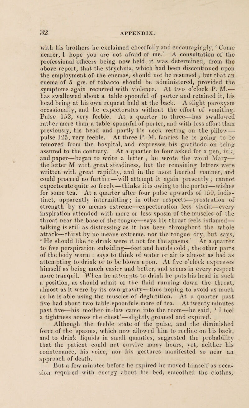 with his brothers he exclaimed cheerfully and encouragingly,f Come nearer, I hope you are not afraid of me.’ A consultation of the professional officers being now held, it was determined, from the above report, that the strychnia, which had been discontinued upon the employment of the enemas, should not be resumed 3 but that an enema of 5 grs. of tobacco should be administered, provided the symptoms again recurred with violence. At two o’clock P. M.— has swallowed about a table-spoonful of porter and retained it, his head being at his own request held at the back. A slight paroxysm occasionally, and he expectorates without the effort of vomiting. Pulse 152, very feeble. At a quarter to three—has swallowed rather more than a table-spoonful of porter, and with less effort than previously, his head and partly his neck resting on the pillow— pulse 125, very feeble. At three P. M. fancies he is going to be removed from the hospital, and expresses his gratitude on being assured to the contrary. At a quarter to four asked for a pen, ink, and paper—began to write a letter 3 he wrote the word Mary— the letter M with great steadiness, but the remaining letters were written with great rapidity, and in the most hurried manner, and could proceed no further—will attempt it again presently 5 cannot expectorate quite so freely—thinks it is owing to the porter-—wishes for some tea. At a quarter after four pulse upwards of 150, indis¬ tinct, apparently intermitting 3 in other respects—prostration of strength by no means extreme—expectoration less viscid—every inspiration attended with more or less spasm of the muscles of the throat near the base of the tongue—says his throat feels inflamed— talking is still as distressing as it has been throughout the whole attack—thirst by no means extreme, nor the tongue dry, but says, ‘ He should like to drink were it not for the spasms.’ At a quarter to five perspiration subsiding—feet and hands cold 3 the other parts of the body warm : says to think of water or air is almost as bad as attempting to drink or to be blown upon. At five o’clock expresses himself as being much easier and better, and seems in every respect more tranquil. When he attempts to drink he puts his head in such a position, as should admit ot the fluid running down the throat, almost as it were by its own gravity—thus hoping to avoid as much as he is able using the muscles of deglutition. At a quarter past five had about two table-spoonfuls more of tea. At twenty minutes past five—his mother-in-law came into the room—he said, ‘ I feel a tightness across the chest’—slightly groaned and expired. Although the feeble state of the pulse, and the diminished force of the spasms, which now allowed him to recline on his back, and to drink liquids in small qualities, suggested the probability that the patient could not survive many hours, yet, neither his countenance, his voice, nor his gestures manifested so near an approach of death. But a few minutes before he expired he moved himself as occa¬ sion required with energy about his bed, smoothed the clothes.