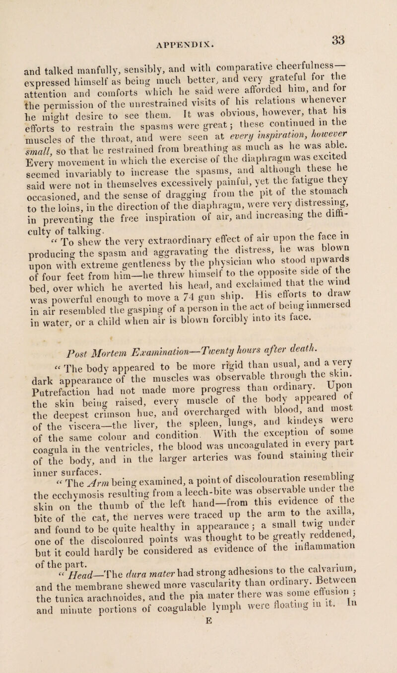 and talked manfully, sensibly, and with comparative cheerfulness expressed himself as being much better, and veiy gia eu 01 le attention and comforts which he said were afforded him, an or the permission of the unrestrained visits of his relations whenever he might desire to see them. It was obvious, however, that his efforts to restrain the spasms were great; these continued in the muscles of the throat, and were seen at every inspiration, however small, so that he restrained from breathing as much as he was able Every movement in which the exercise oi the diaphragm was exciter seemed invariably to increase the spasms, and although these le said were not in themselves excessively painful, yet the tatigue they occasioned, and the sense of dragging from the pit ot the stomac to the loins, in the direction of the diaphragm, were very distressing, in preventing the free inspiration of air, and increasing the dim- To shew the very extraordinary effect of air upon the face in producing the spasm and aggravating the distress, he w as own upon with extreme gentleness by the physician w 10 s oo up of four feet from him—he threw himself to the opposite side of the bed, over which he averted his head, and exclaimed that the wind was powerful enough to move a 74 gun ship. Bis efforts to diaw in air resembled the gasping of a person in the act of being nnmeistd in water, or a child when air is blown forcibly into its lace. Post Mortem Examination—Twenty hours after death. “ The body appeared to be more rigid than usual, and a very dark appearance of the muscles was observable through the s -in. Putrefaction had not made more progress than ordinary. Up the skin being raised, every muscle of the body appletI of the deepest crimson hue, and overcharged with blood, of the viscera—the liver, the spleen, lungs, and kinders_ of the same colour and condition With the exception of some coagula in the ventricles, the blood was uncoagulated m every pa of the body, and in the larger arteries was tound staining then « The Arm being examined, a point of discolouration resembling the ecchymosis resulting from a leech-bite was observable under he skin on the thumb of the left hand-from this evidence of he bite of the cat, the nerves were traced up the arm to the ax U and found to be quite healthy in appearance; a smal one of the discoloured points vvas thought to be greatly reddene but it could hardly be considered as evidence of the inflammation of the jmit.^—The rfwra had strong adhesions to the calvarium, and the membrane shewed more vascularity than ordinary. Between the tunica arachnoides, and the pia mater there was some e 1 , and minute portions of coagulable lymph were floating m .t. E