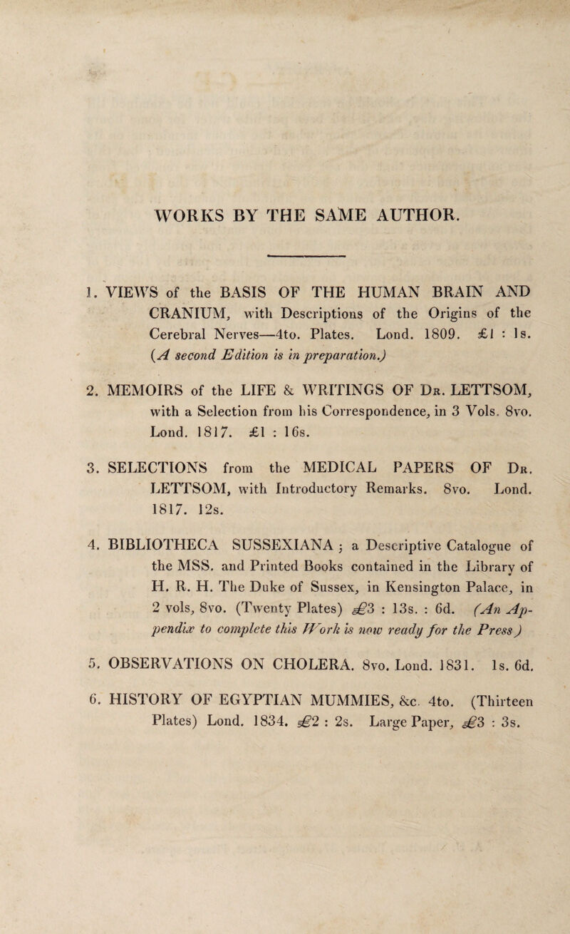 WORKS BY THE SAME AUTHOR. 1. VIEWS of the BASIS OF THE HUMAN BRAIN AND CRANIUM, with Descriptions of the Origins of the Cerebral Nerves—4to. Plates. Lond. 1809. £1 • Is. (A second Edition is in preparation.) 2. MEMOIRS of the LIFE & WRITINGS OF Dr. LETTSOM, with a Selection from his Correspondence, in 3 Vols. 8vo. Lond. 1817. £1 : 16s. 3. SELECTIONS from the MEDICAL PAPERS OF Dr. LETTSOM, with Introductory Remarks. 8vo. Lond. 1817. 12s. 4. BIBLIOTHECA SUSSEXIANA j a Descriptive Catalogue of the MSS. and Printed Books contained in the Librarv of m H. R. H. The Duke of Sussex, in Kensington Palace, in 2 vols, 8vo. (Twenty Plates) <§£3 : 13s. : 6d. (An Ap¬ pendix to complete this Work is now ready for the Press) 5. OBSERVATIONS ON CHOLERA. 8vo. Lond. 1831. Is. 6d. 6. HISTORY OF EGYPTIAN MUMMIES, &c. 4to. (Thirteen Plates) Lond. 1834. £2 : 2s. Large Paper, <§£3 : 3s.