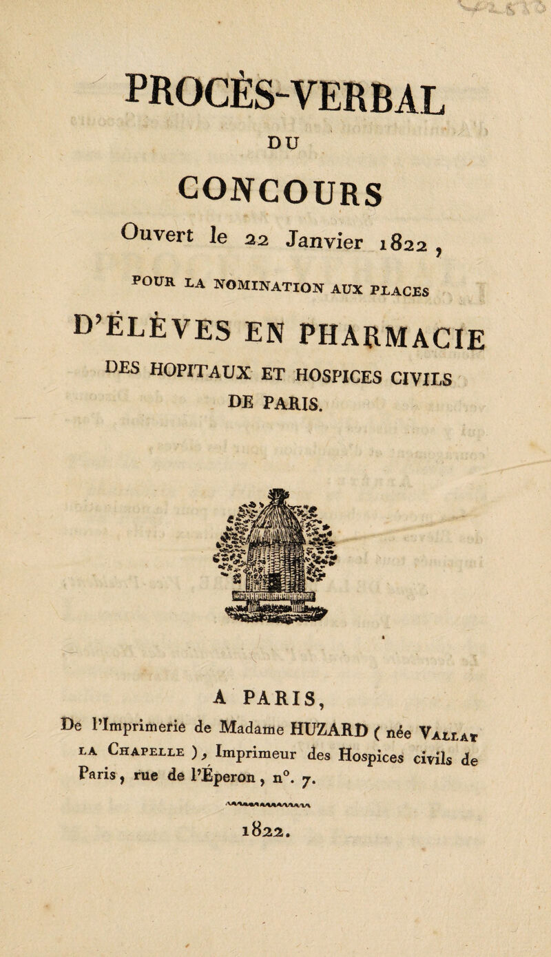 PROCÈS-VERBAL DU CONCOURS Ouvert le 22 Janvier 1822 , POUR LA nomination aux places d’élèves en pharmacie DES HOPITAUX ET HOSPICES CIVILS DE PARIS. A PARIS, De l’Imprimerie de Madame HUZARD ( née Vallat la Chapelle ), Imprimeur des Hospices civils de Paris, rue de l’Éperon, n°. 7. 1822,