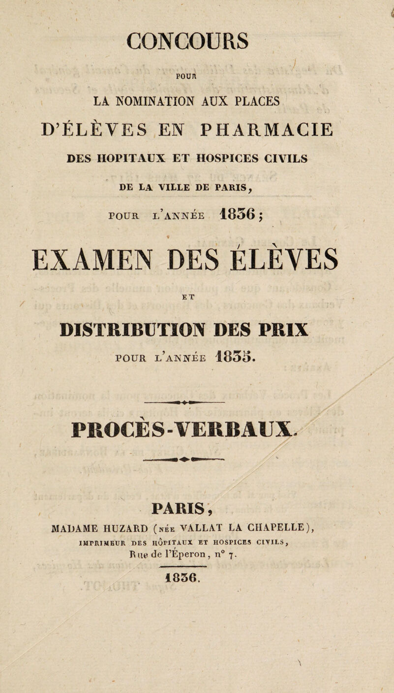 CONCOURS , ; - ' • ,i ' - , ■ '■ \ ... .... ■). , POUR LA NOMINATION AUX PLACES D’ÉLÈVES EN PHARMACIE DES HOPITAUX ET HOSPICES CIVILS DE LA VILLE DE PARIS, POUR L’ANNÉE 1836; f „ EXAMEN DES ÉLÈVES DISTRIBUTION DES PRIX POUR l’année 1833. PROCE S-VERBAUX. PARIS, MADAME HUZARD (née VALLAT LA CHAPELLE), IMPRIMEUR DES HOPITAUX ET HOSPICES CIVILS, Rue de l’Éperon, n° 7. 1856.