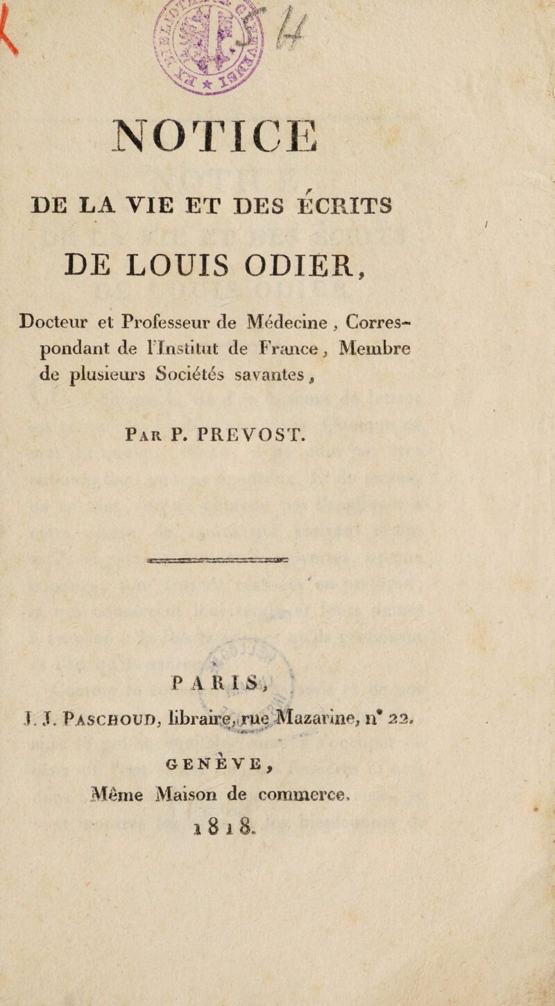 DE LA VIE ET DES ECRITS DE LOUIS ODIER, Docteur et Professeur de Médecine , Corres¬ pondant de l’Institut de France, Membre de plusieurs Sociétés savantes, Par P. PREVOST. P A RIS, •' >v* • F J. Paschoud, libraire,;rue Mazarine, n 22. GENEVE, Même Maison de commerce.