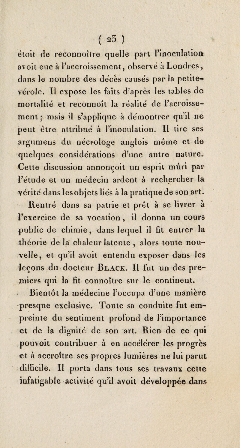 étoit de reconnoître quelle part l’inoculation avolt eue à l’accroissement, observé à Londres, dans le nombre des décès causés par la petite- vérole. Il expose les faits diaprés les tables de mortalité et reconnoît la réalité de l’acroisse- ment ; mais il s’applique à démontrer qu’il ne peut être attribué a l’inoculation. Il tire ses argumens du nécrologe anglois même et de quelques considérations d’une antre nature. Cette discussion annonçoit un esprit mûri par l’étude et un médecin ardent à rechercher la vérité dans les objets liés à la pratique de son art. Rentré dans sa patrie et prêt à se livrer à l’exercice de sa vocation, il donna un cours public de chimie, dans lequel il fit entrer la théorie delà chaleur latente , alors toute nou¬ velle, et qu’il avoit entendu exposer dans les leçons du docteur Black. Il fut un des pre¬ miers qui la fit connoître sur le continent. Bientôt la médecine l’occupa d’une manière presque exclusive. Toute sa conduite fut em¬ preinte du sentiment profond de l’importance et de la dignité de son art. Rien de ce qui pouvoit contribuer a en accélérer les progrès et à accroître ses propres lumières ne lui parut difficile. Il porta dans tous ses travaux cette infatigable activité qu’il avoit développée dans