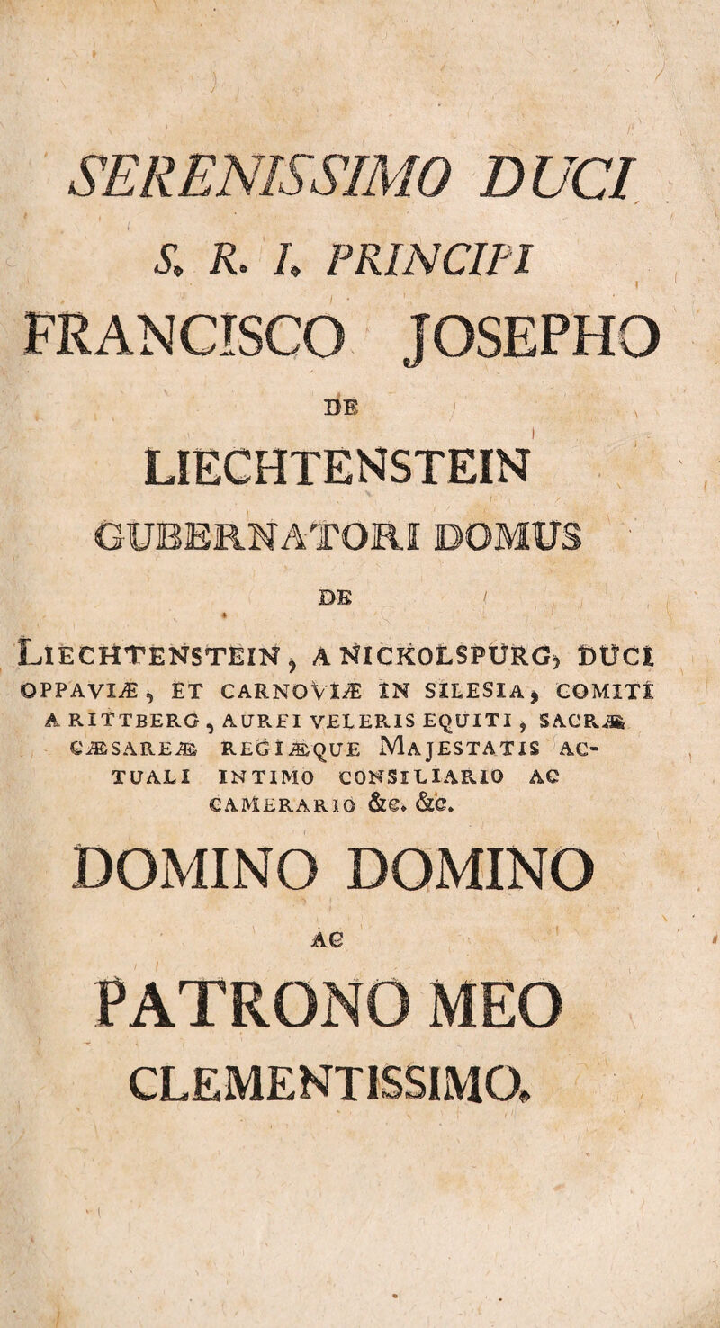 J SERENISSIMO DUCI S, R. /. PRINCIPI I FRANCISCO JOSEPHO BE ' x LIECHTENSTEIN V f;' ' \ '■* GUBERNATORI DOMUS DE i k 1 Liechtenstein, aNickolspurg, BtJCt OPPAVIiE i) ET CARNOVi^E IN SILESXA* COMITI ARITTBERG , AUREI VELERIS EQUITI , SACRAfe QMS.\REM REGXiSQUE MAJESTATIS AC¬ TUALI INTIMO CONSILIARIO AC CAMERARIO &C* &C. DOMINO DOMINO AQ PATRONO MEO CLEMENT1SSIMO, ' [