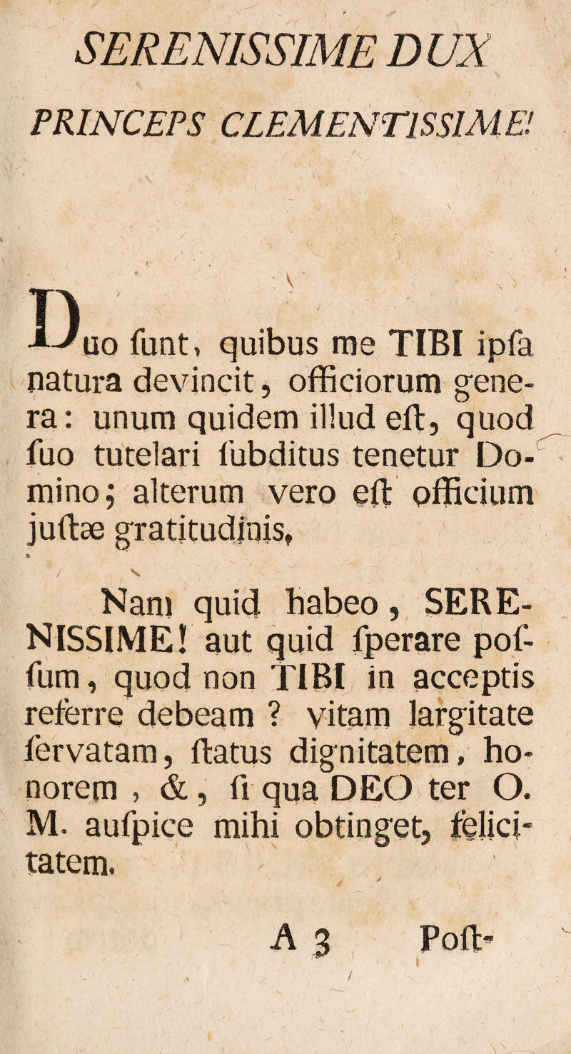 SERENISSIME D UX PRINCEPS CLEMENTISSIME! IV A-* uo funt, quibus me TIBI ipfa natura devincit, officiorum gene¬ ra: unum quidem illud eft, quod iuo tutelari lubditus tenetur DoX mino; alterum vero eft officium juftse gratitudjnis, » / V. - ' ~ ’ Nam quid habeo, SERE¬ NISSIME! aut quid fperare pof- fum, quod non TIBI in acceptis referre debeam ? vitam largitate fervatam, ftatus dignitatem, ho¬ norem , & , fi qua DEO ter O. M. aufpice mihi obtinget, felici¬ tatem. / ' > A 3 Poft- /