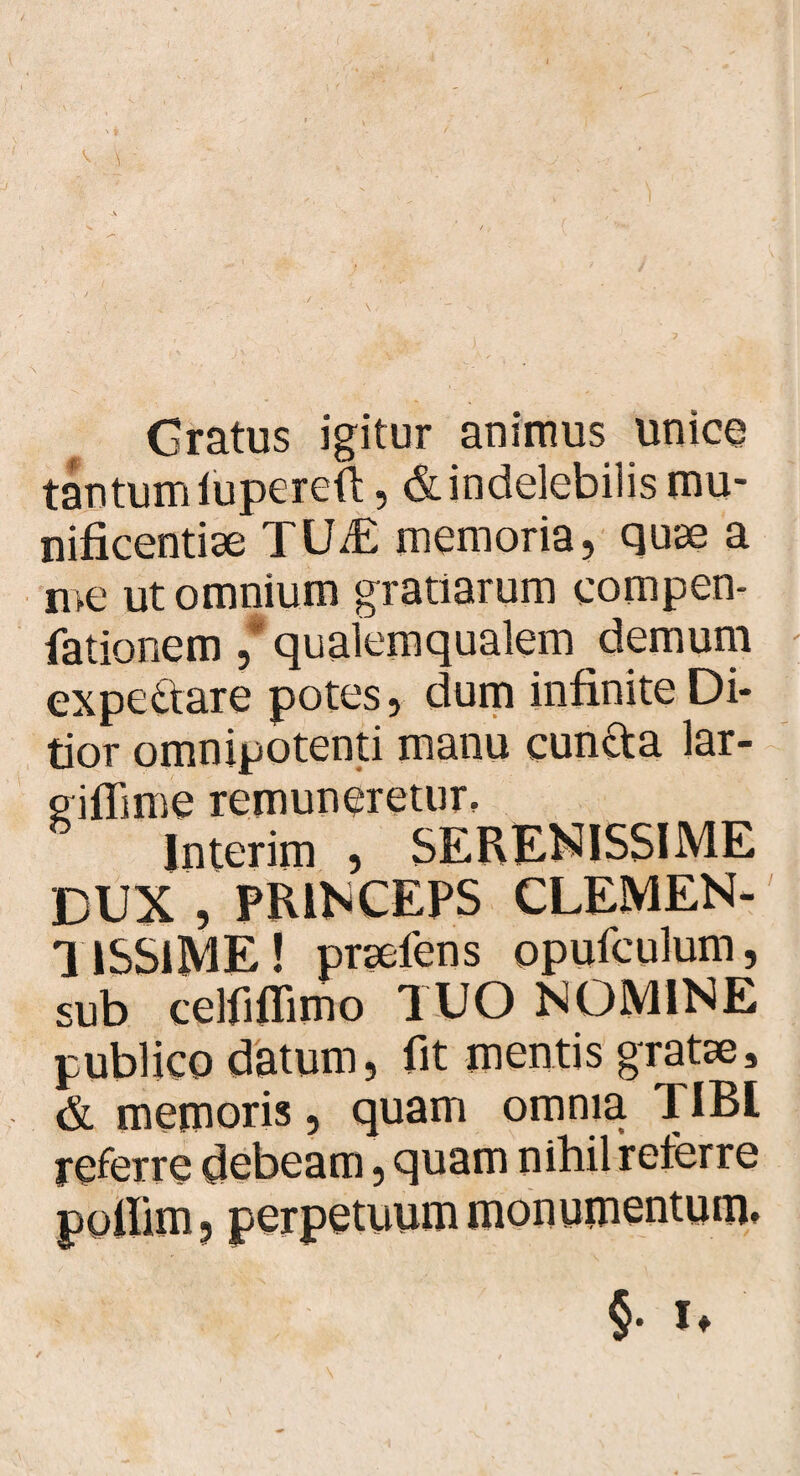 / Gratus igitur animus unice tantumiupereft, & indelebilis mu¬ nificentiae TUiE memoria, quae a me ut omnium gratiarum eompen- fationem ,* qualemqualem demum expedare potes, dum infinite Di¬ tior omnipotenti manu eunda lar- ^iflime remuneretur, lnterim , SERENISSIME DUX , PRINCEPS CLEMEN¬ TISSIME! praeiens opufeulum, sub celfiflimo TUO NOMINE publico datum, fit mentis gratae, & memoris, quam omnia TIBL referre debeam, quam nihil referre poilim, perpetuum monumentum» §• !♦