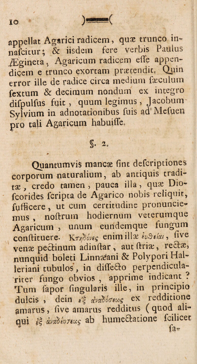 appellat Agarici radicem, quae trunco in- nafcitur; & iisdem fere verbis Paulus jEgineta, Agaricum radicem ede appen- diqem e trunco exortam praetendit, Quin error ille de radice circa medium peculum fextum & decimum nondum ex integro difpulfus fuit, quum legimus, Jacobum Sylvium in adnotationibus fuis ad Mcluen pro tali Agaricum habuiffe. §•2, Quantumvis mancas fint defcriptiones corporum naturalium, ab antiquis tradi¬ tae, credo tamen, pauca illa, qua; Dio- fcorides fcripta de Agarico nobis reliquit, fufficere , ut cum certitudine pronuntie¬ mus , noftrum hodiernum veterumque Agaricum , unum eundemque fungum conftituere. Kryjhoves enimill* evStfai, bye venas pectinum adindar, aut ftria;, rectae, nunquid boleti Linnafani & PolyporiHal- leriani tubulos, in diffe£l:o perpcndicula- 'riter fungo obvios , apprime indicant ? Tum fapor lingularis ille, in principio dulcis , dein uvuSotfeas ex redditione amarus, live amarus redditus ( quod ali¬ qui ei avaxieufsxg ab humeftacione feilicet