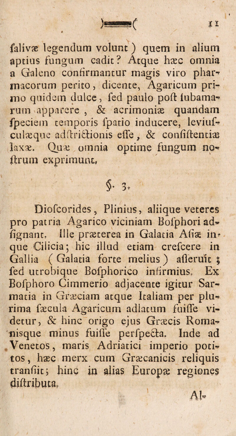 falivae legendum volunt) quem in alium aptius fungum cadit? Atque haec omnia a Galeno confirmantur inagis viro phar- macorum perito, dicente, Agaricum pri¬ mo quidem dulce, fed paulo poft lubama- rum-apparere , & acrimonias quatidam fpeciem temporis fpario inducere, leviuf- culxque adftritfcionis effe , & confiftentiaj laxae. Quas omnia optime fungum no¬ thum exprimunt, §• 3- Diofcorides , Plinius, aliique veteres pro patria Agarico viciniam Bofphori ad» fignant, ille praeterea in Galatia Afiae in' que Cilicia; hic illud etiam crefcere in Gallia (Galatia forte melius) afieruit ; fed utrobique Bofphorico infirmius. Ex Bofphoro Cimmerio adjacente igitur Sar¬ matia in Graeciam atque Italiam per plu¬ rima faecula Agaricum adlatum fuifle vi¬ detur, & hinc origo ejus Graecis Roma- 'nisque minus fuifle perfpecta. Inde ad Venetos, maris Adriatici imperio poti¬ tos , hac merx cum Graecanicis reliquis tranflit; hinc in alias Europa regiones diAributa» Ah