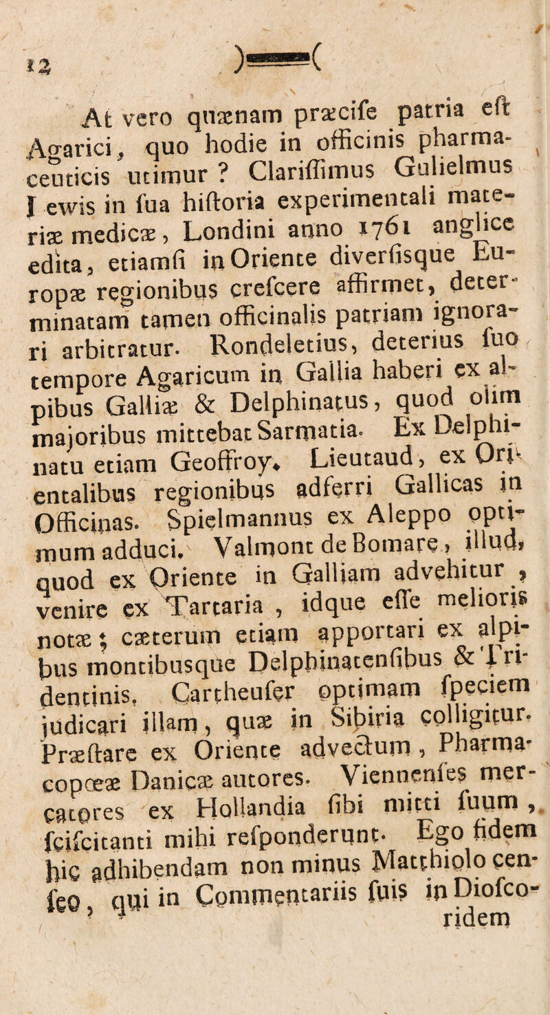 At vero quaenam prxcife patria eft Ao-arici. quo hodie in officinis pharma- ( ceuticis utimur ? Clariffimus Gulielmus J ewis in fua hiftoria experimentali mate¬ ria: medicae, Londini anno 1761 anguee edita, etiamfi in Oriente diverfisque Lu- ropte regionibus crefcere affirmet, deter¬ minatam tamen officinalis patriam ignora¬ ri arbitratur- Rondeletius, deterius fuo tempore Agaricum in Gallia haberi ex al- pibus Gallia: & Delphinatus, quod olim majoribus mittebat Sarmatia. Ex Deiphi- natu etiam Geoffroy* Lieutaud, ex Ori' entalibus regionibus adferri Gallicas m Officinas. Spielmannus ex Aleppo opti¬ mum adduci, Valmont de Bomare, illud, quod ex Oriente in Galliam advehitur , venire ex Tartaria , idque effe melioris notae; caeterum etiam apportari ex alpi- bus montibusque f)elphlnaten(ibus & 4. n dentinis. Cartheufer optimam fpeciem judicari illam, quae in Sciria colligitur. Prteftare ex Oriente advectum , Pharma- copeeae Danicse autores- Viennenfe? mer- catores ex Hollandia fibi micci fuum , fcifcitanti mihi refponderqnt- Ego fidem hic adhibendam non minus Matthiolo cen- leo qui in Commentariis fui? in Diofco- ? • ridem
