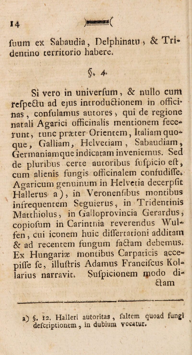 dentino territorio habere. §e 4- Si vero in Univerfum, & nullo cum refpeQu ad ejus introdu£Honem in offici¬ nas , confulamus amores > qui de regione natali Agarici officinalis mentionem fece¬ runt , tunc prteter Orientem, Italiam quo¬ que , Galliam, Heiveciam , Sabaudiam, Gertnaniamque indicatam inveniemus. Sed de pluribus certe autoribus fufpicio eft, cum alienis fungis officinalem confudifle* Avaricum genuinum in Helvetia decerpfit Hallerus a), in Veronenfibus montibus infrequentem Seguicrus, in Tridentinis Matthiolus, in Gailoprovincia Gerardus* copiofum in Carintnia reverendus Wul- fen, cui iconem huic diflertationi additam & ad recentem fungum fa&am debemus. Ex Hungariae montibus Carpaticis acce- piffe fe, illuftris Adamus Franeifcus Kol- larius narravit. Sufpicionem qiodo di¬ ti a m a) $. is. Halleri autoritas , faltem quoad fungi defcriptionem , in dubium vocatur.