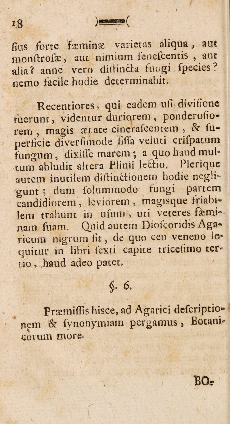 \ / . * fius forte faeminte varietas aliqua, aut monftrofae, aut nimium lenefcentis , auc alia? anne vero dillin&a fungi fpecies? nemo facile hodie determinabit. Recentiores, qui eadem ufi divifione fuerunt, videntur duriorem , pondcrolio- rem , magis aetate cineralcencem , & fu- perficie diverfimode fifla velud crifpatum fungum, dixille marem *, a quo haud mul¬ tum abludit altera Plinii IeEho. Plerique autem inutilem didin£tionem hodie negli- gunt *, dum folummodo fungi partem candidiorem , leviorem , magisque friabi¬ lem trahunt in ufiim, uti veteres femi¬ nam fuam. Quid autem Diofcoridis Aga- ricum nigrum fit, de quo ceu veneno lo* quitur in libri fexti capite tricelimo ter- tio , ,haud adeo patet. §• 6. I ' .s \ ' *v Prtemiflis hisce, ad Agarici defcriptiq» nem & fynonymiam pergamus , Botani* eorum more» \ I f I