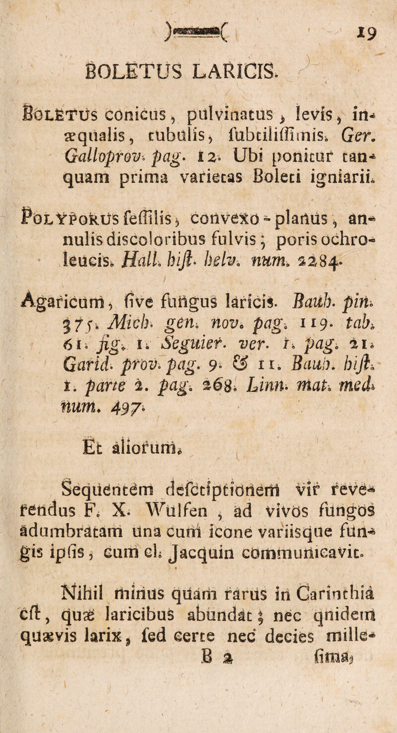Boletus laricis. / ^ i SoLfiTUs conicus , pulvinatus > levis , in¬ aequalis, tubulis, iubtiliffiinisi Ger. Galloprov. pag. tz- Ubi ponitur tan- quam prima varietas Boleti igniarii. PolY^okus feflilis^ convexo -planus, an- nulis discoloribus fulvis; poris ochro- leucis*. Hali, hifi■ helv. num. 2284- Agaficurri, five fungus laricis. Bauh■ piri. 37ji Midi- geri; nov. pag. 119. tah 61» figi, u Seguiet. ver. i. pagi 41» Garid■ prov.pag. 9. & n. Bauh. hifi. 1. parte i. pag. Limi• maP. medi num. 4sj. v Et aliofurri» , Sequentem defctfptidneni Vir reve¬ rendus X. Wulfen , ad vivos fungos adumbratam una curti icone variisque fun¬ gis ipfis, eum eh Jacquin communicavit. Nihil rtiinus qUarh rarus in Carsnthia cft, quse laricibus abundat \ nec qnideiri quxvis larix, fed eerte nec decies mille- B %