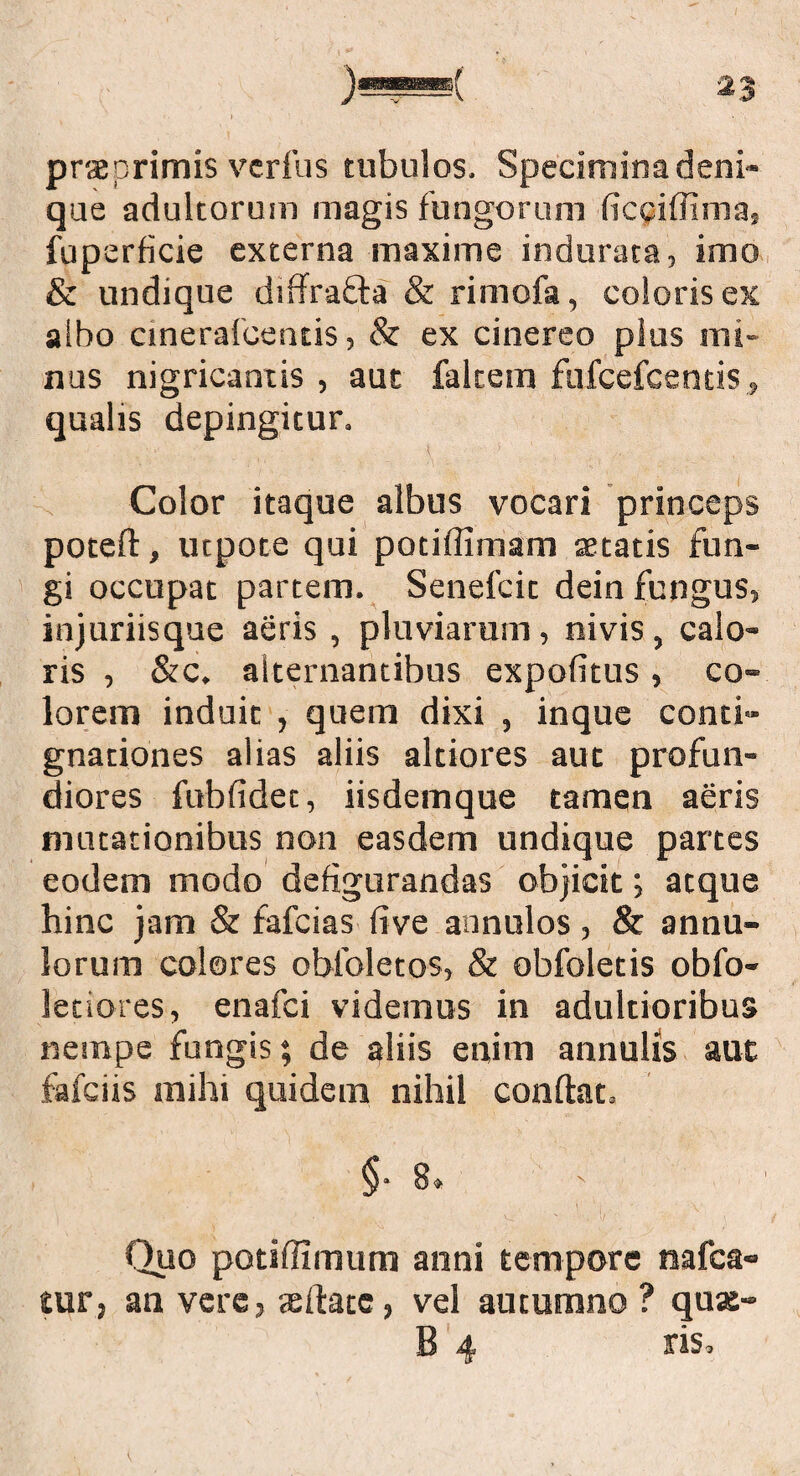 prae primis verfus tubulos. Specimina deni¬ que adultorum magis fungorum (icciiiima.; fuperficie externa maxime indurata, imo & undique diffrafla & rimofa, coloris ex albo cinerafcentis, & ex cinereo plus mi¬ nus nigricantis , aut falcem fufcefcentis, qualis depingitur. Color itaque albus vocari princeps poteft, ucpote qui pociffimam aetatis fun¬ gi occupat partem. Senefcic dein fungus, injuriisque aeris , pluviarum, nivis, calo¬ ris , &c. alternantibus expofitus, co¬ lorem induit , quem dixi , inque conti¬ gnationes alias aliis altiores aut profun¬ diores fubfidec, iisdemque tamen aeris mutationibus non easdem undique partes eodem modo defigurandas objicit; atque hinc jam & fafcias live annulos , & annu- loruirs colores obfoletos, & obfoletis obfo- leciores, enafci videmus in adultioribus nempe fungis; de aliis enim annulis aut fafciis mihi quidem nihil conilae, § • 8» ' Cluo potiffimum anni tempore nafca- tur, an vere, xilate, vel autumno? quas- B 4 ris.