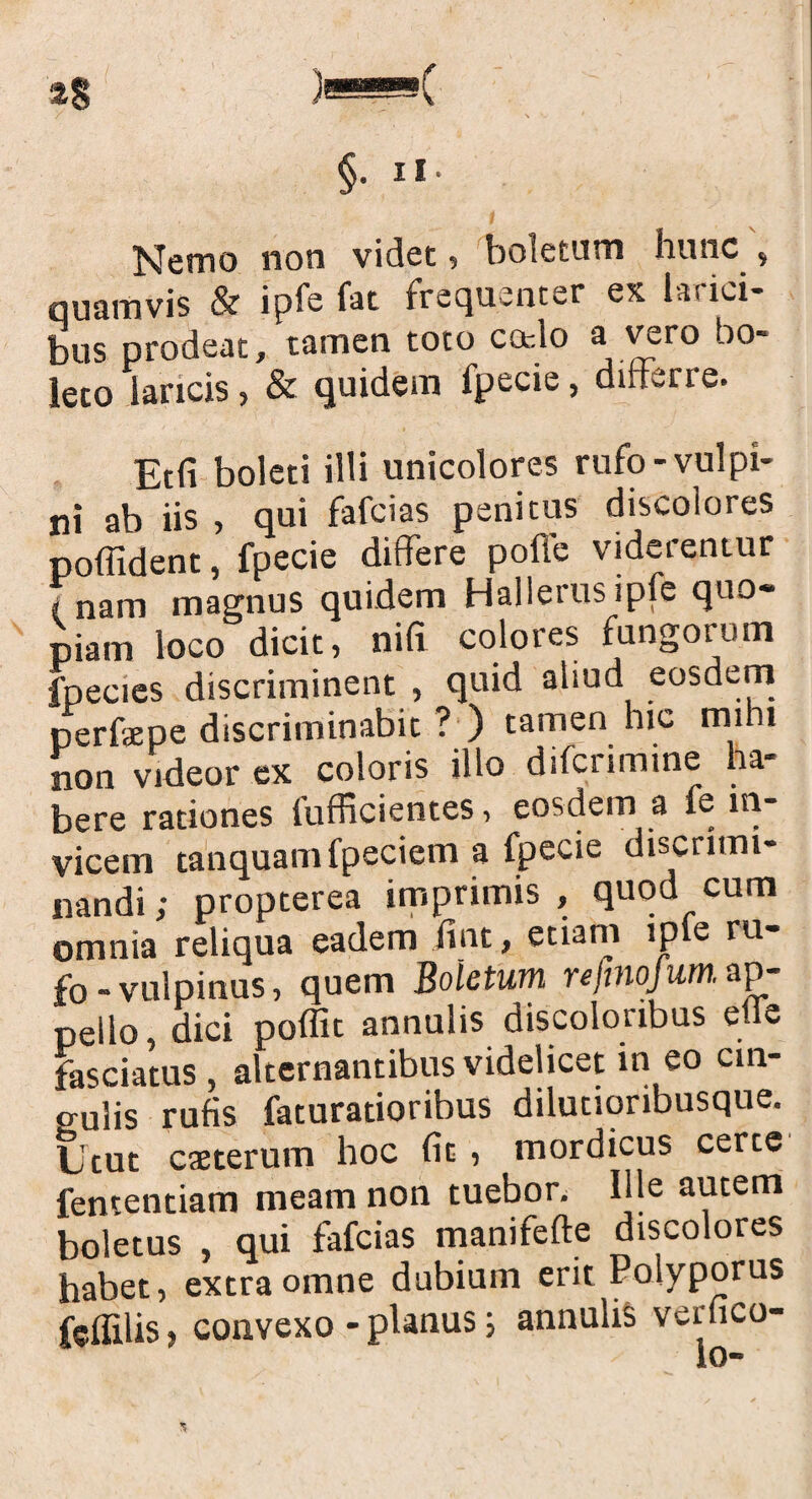 §• 11 Nemo non videt , boletum hunc , quamvis & ipfe fat frequenter ex larici¬ bus prodeat, tamen toto cado a vero bo¬ leto lancis, & quidem fpecie, differre. Etfi boleti illi unicolores rufo-vulpi¬ ni ab iis , qui fafcias penitus discolores poflident, fpecie differe poffe viderentur f nam magnus quidem HaJlerusipfe quo¬ piam loco dicit, nifi colores fungorum fpecies discriminent , quid aliud eosdem perfaepe discriminabit ? ) tamen hic mihi non videor ex coloris illo difcrimine ha¬ bere rationes fufficientes, eosdem a fe in¬ vicem tanquamfpeciem a fpecie discrimi¬ nandi; propterea imprimis, quod cum omnia reliqua eadem iint, etiam lpte ru¬ fo-vulpinus, quem Boletum rejtnojum. ap¬ pello, dici poffit annulis discolonbus etle fasciatus , alternantibus videlicet in eo cin¬ gulis rufis faturatioribus dilutioribusque. Utut caeterum hoc fit , mordicus certe fententiam meam non tuebor. Ille autem boletus , qui fafcias manifefte discolores habet, extra omne dubium erit Poiyporus fcffilis, convexo - planus j annulis verfico- %