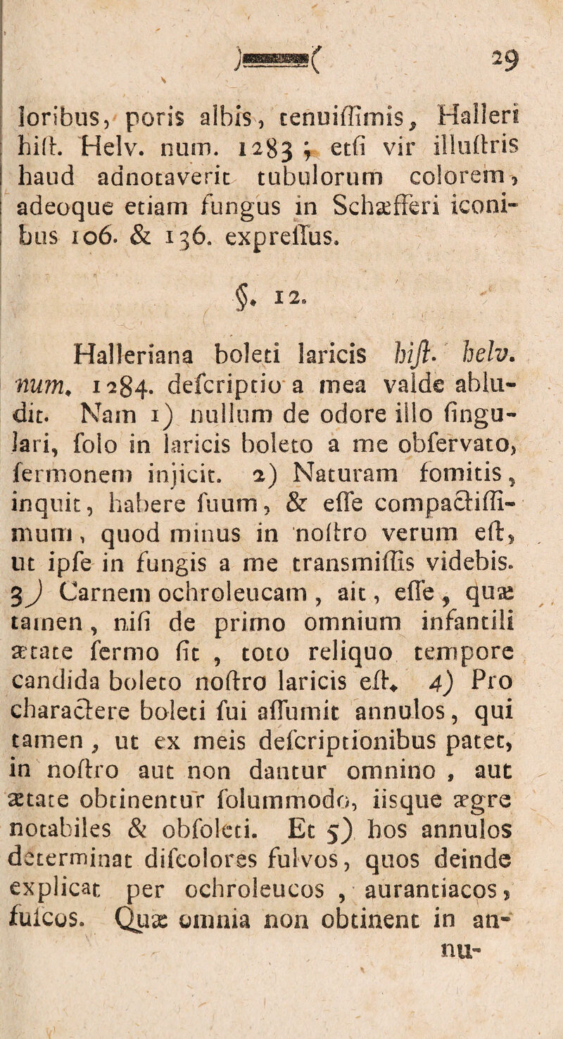 loribus, poris albis, tenuiflimis, Halleri hift. Helv. num. 1283 \ etfi vir illuftris haud adnotaveric tubulorum colorem, adeoque etiam fungus in Schsfferi iconi¬ bus 106. & 136. expreilus. §. 12» Halleriana boleti laricis hift- helv. num, 1284. defcriptio a mea valde ablu¬ dit. Nam 1) nullum de odore illo lingu¬ lari, folo in laricis boleto a me obfervato, fermonem injicit. 2) Naturam fomitis, inquit, habere fuum, & e fle compacfiffi- mum, quod minus in noftro verum eft, ut ipfe in fungis a me transmiffis videbis. 3) Carnem ochroleucam , ait, e fle , quae tamen, nili de primo omnium infantili aetate fermo (it , toto reliquo tempore candida boleto noftro laricis eft* 4) Pro characlere boleti fui aflumit annolos, qui tamen , ut ex meis defcriptionibus patet, in noftro aut non dantur omnino , aut - state obtinentur folummodo, iisque aegre notabiles & obfoleti. Et 5) hos annulos determinat difcolores fulvos, quos deinde explicat per ochroleucos , aurantiacos, fuicos. Qux omnia non obtinent in an- nu-