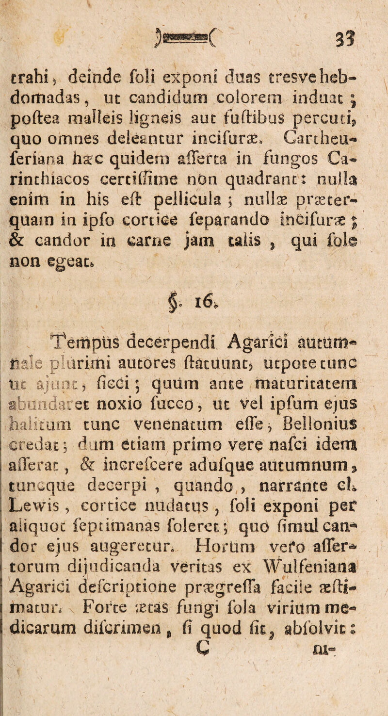 3? trahi, deinde foli exponi duas tresveheb¬ domadas , ut candidum colorem induat ; poftea malleis ligneis aut fuftibus percuti, quo omnes deleantur incifuras. Cartheu- feriana liac quidem afferta in fungos Ca- rinthlacos certiliitne nOn quadrant: nulla enim in his eft pellicula ; nullas praster- quam in ipfo cortice leparando ineifuras % & candor in carne jam talis , qui fole non egeat» Tempus decerpendi Agarici aumm- feale p urirni autores ftatuunt, utpotetunc Ut ajont, fieci; quum ante maturitatem abundaret noxio fucco, ut vel ipfum ejus halitum tunc venenatum effe, Bellonius credat; dum etiam primo vere nafci idem afferar., & increfcere adufque autumnum 3 tuncque decerpi , quando > narrante ch i Lewis , cortice nudatus , foli exponi pef aliquot feptimanas foleret; quo fimul can¬ dor ejus augeretur. Horum vero affer* torum dijudicanda veritas ex Wulfeniana | Agarici defcriptione pnegreffa faciie tefti- roatun Forte ;etas fungi fola virium me¬ dicarum difcrimen, fi quod fit, abfolvict C ni- I < / , . ^ ■ I ■>-! f ^ l n