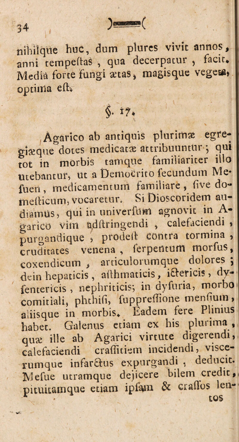 nihilque huc, dum plurcs vivit annos, anni tempeltas , qua decerpatur , facit# Media forte fungi <ms* magisque vegeta* optima eftv §. i?. Agarico ab antiquis plurimae egfe- gi*que dotes medicat* attribuuntur •, qui tot in morbis tam que familiariter illo utebantur, ut a DemoCrito fecundum Me- fuen , medicamentum familiare , (ive do- mefticum, vocaretur, Si Dioscoridem au¬ diamus , qui in nniverfiim agnovit in A- garico vim addringendi , calefacienoi * purganthque 5 ptrOilcli Contra tormins 5 cruditates venena, ierpertturtl morfus, coxendicum , articulorumque dolores ; dein hepaticis , afthmaticis, ictericis , dy* fentericis , nephriticis-, in dy furia, morbo comitiali, phthifi, fuppreffione mendum * aliisque in morbis. Eadem fere Plinius habet. Galenus etiam ex his plurima , qu* ille ab Agarici virtute digerendi, calefaciendi craffitiem incidendi, visce¬ rumque infarStus expurgandi , deducit. Mefue utramque dejicere bilem credit, pituitamque etiam ipfam & «affos leu-