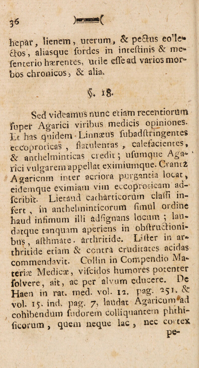 3-5 jwHlUBlWlf hepar, lienem, uterum, & peStus eo’le» ctos, aliasque fordes in inteftinis & me* fenterio hxrentes, utile eflead variosmor* bos chronicos , & alia. Sed videamus nunc etiam recentiorism fuper Agarici viribus medicis opiniones. Et has quidem LinnaeuS fubadftnngentes feccooroticas , fiatulentas , calefacientes, & anthelminticas ciedit; ufuniqne Aga- rici vulgarem appellat eximiumque. Cranii Agaricnm inter acriora pPigancta locat, eidemque eximiam vim eccoprod-eam ad- fcribit Lietand catharticorilin cladi in¬ fert in anthehninticorum fiinul ordine haud’infimum illi adfignans locum ; lati- d atque tanqnnn aperiens in obdructiom- bns, aithmate. arthritide. L’der in ar¬ thritide etiam & centra cruditates acidas commendavit. Odlin in Compendio Ma¬ teri# Medier, vifeidos humores potenter folvere, ait, ac per alvum educere. De Haeii in rat. rned. vol. \i. pag. 251. & vol. 15- ind. pag. 7, laudat Agaricum ad cohibendum fudorem colliquantem phrhi- ficorum , quem neque lac , nec cortex pe-