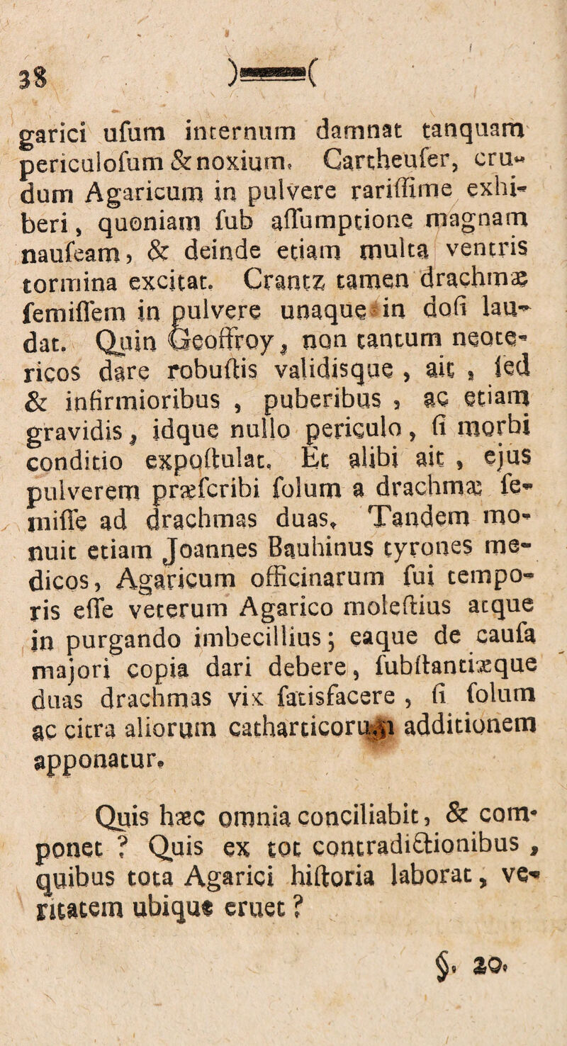 33 i i garici ufum internum damnat tanquam periculofum & noxium, Cartheufer, cru¬ dum Agaricum in pulvere rarifiime exhi¬ beri, quoniam fub affumptione magnam naufeam , & deinde edam multa ventris tormina excitat. Crantz tamen drachmae femiflem in pulvere unaque in dofi lau¬ dat. Quin Geoffrcy, non tantum neote¬ ricos dare robuftis validisque , ait , ied & infirmioribus , puberibus , ac etiam gravidis, idque nullo periculo, fi morbi conditio expullulat, Et alibi ait » ejus pulverem prtefcribi folum a drachma; fe- niifie ad drachmas duas. Tandem mo¬ nuit etiam Joannes Bauhinus tyrones me¬ dicos, Agaricum officinarum fui tempo¬ ris efie veterum Agarico molefiius atque in purgando imbecillius; eaque de caufa majori copia dari debere, fubftantixque duas drachmas vix fatisfacere , fi folum ac citra aliorum catharcicorujp additionem apponatur. Quis haec omnia conciliabit, & com* ponet ? Quis ex tot contradictionibus , quibus tota Agarici hiltoria laborat, ve¬ ritatem ubique eruet ? V ^9 SOc
