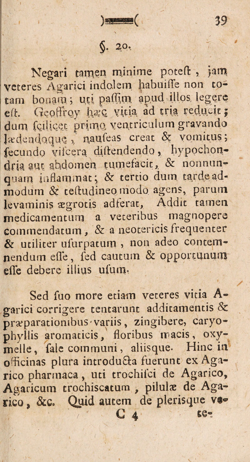 Negari tamen minime poteft ,. jam ' veteres Agarici indolem habui (Te non to- ! tam bonam.; mi paflim apud illos, legere eft. Geoffmy hsQ vicia, ad tria reducit; dum fctlicet primo, ventriculum gravando la‘den<iocjue , naufeas creat & vomitus; fecundo yifcera diftendendo, hypochon¬ dria 3Ut abdomen tumefacit,. & nonnum¬ quam inflammat ^ & tertio dum tarde ad¬ modum & teftudineo modo agens, parum levaminis aegrotis adierat. Addit tamen medicamentum a veteribus magnopere commendatum, & a neotericis frequenter & utiliter ufurpatum , non adeo contem¬ nendum efle, fed cautum & opportunum efle debere illius ufum. Sed fuo more etiam veteres vitia A- garici corrigere tentarunt additamentis & prafparationibus variis, zingibere, caryo- phyllis aromaticis, floribus tracis, oxy- melle, fale communi, aliisque. Hinc in officinas plura introdu&a fuerunt ex Aga- rico pharinaca, uti trochilci de Agarico, Agaricum trochiscatum , pilulse de Aga¬ rico , &c. Quid autem de plerisque v«®