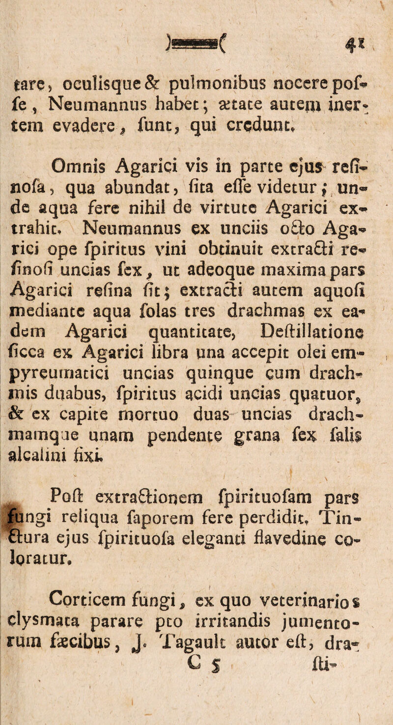 4* tarc, oculisque & pulmonibus nocere pof- fe , Neumannus habet; aetate autem iner¬ tem evadere, funt, qui credunt. Omnis Agarici vis in parte ejus^ refi- nofa, qua abundat, lita effe videtur; un¬ de aqua fere nihil de virtute Agarici ex¬ trahit. Neumannus ex unciis offco Aga¬ rici ope fpiritus vini obtinuit extra&i re- /inoli uncias fex, ut adeoque maxima pars Agarici refina fit; extracli autem aquofi mediante aqua folas tres drachmas ex ea¬ dem Agarici quantitate, Deftillatione ficca ex Agarici libra una accepit olei em- pyreumatici uncias quinque cum drach¬ mis duabus, fpiritus acidi uncias qyatuor, & ex capite mortuo duas uncias drach- mainqae unam pendente grana fex falis alcalini fixi. * * ' V? \ Poft extra&ionem fpirituofam pars fungi reliqua faporem fere perdidit, Tin- ftura ejus fpirituofa eleganti flavedine co¬ loratur. Corticem fungi, ex quo veterinarios clysmata parare pto irritandis jumento¬ rum faecibus, J. Tagault autor eft, dra» f S ' ili’'
