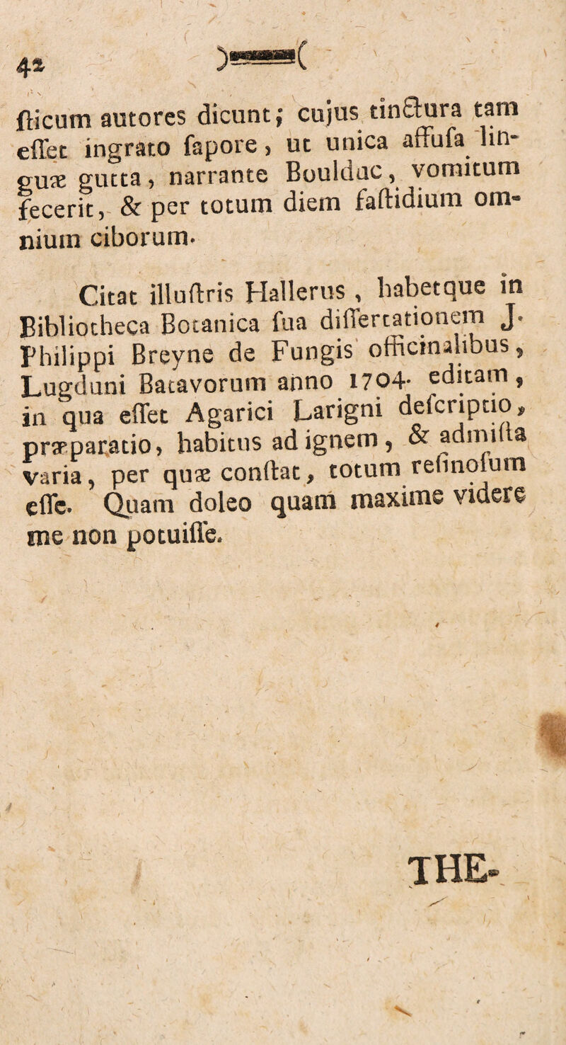 4* )««*( ' ' {licum autores dicunt; cujus tinflura tam effet ingrato fapore, ut unica affufa lin¬ eus gutta, narrante Bouldac, vomitum fecerit, & per totum diem faftidium om¬ nium ciborum. Citat illuftris Hallerus , habet que in Bibliotheca Botanica fua differtationem J. Philippi Breyne de Fungis officinalibus, Lugduni Batavorum anno 1704- editam, in qua effet Agarici Larigni deicriptio, praeparatio, habitus ad ignem, & adini a varia, per quae condat, totum rennolum effe. Quam doleo quam maxime videre me non potuiffe. THE»