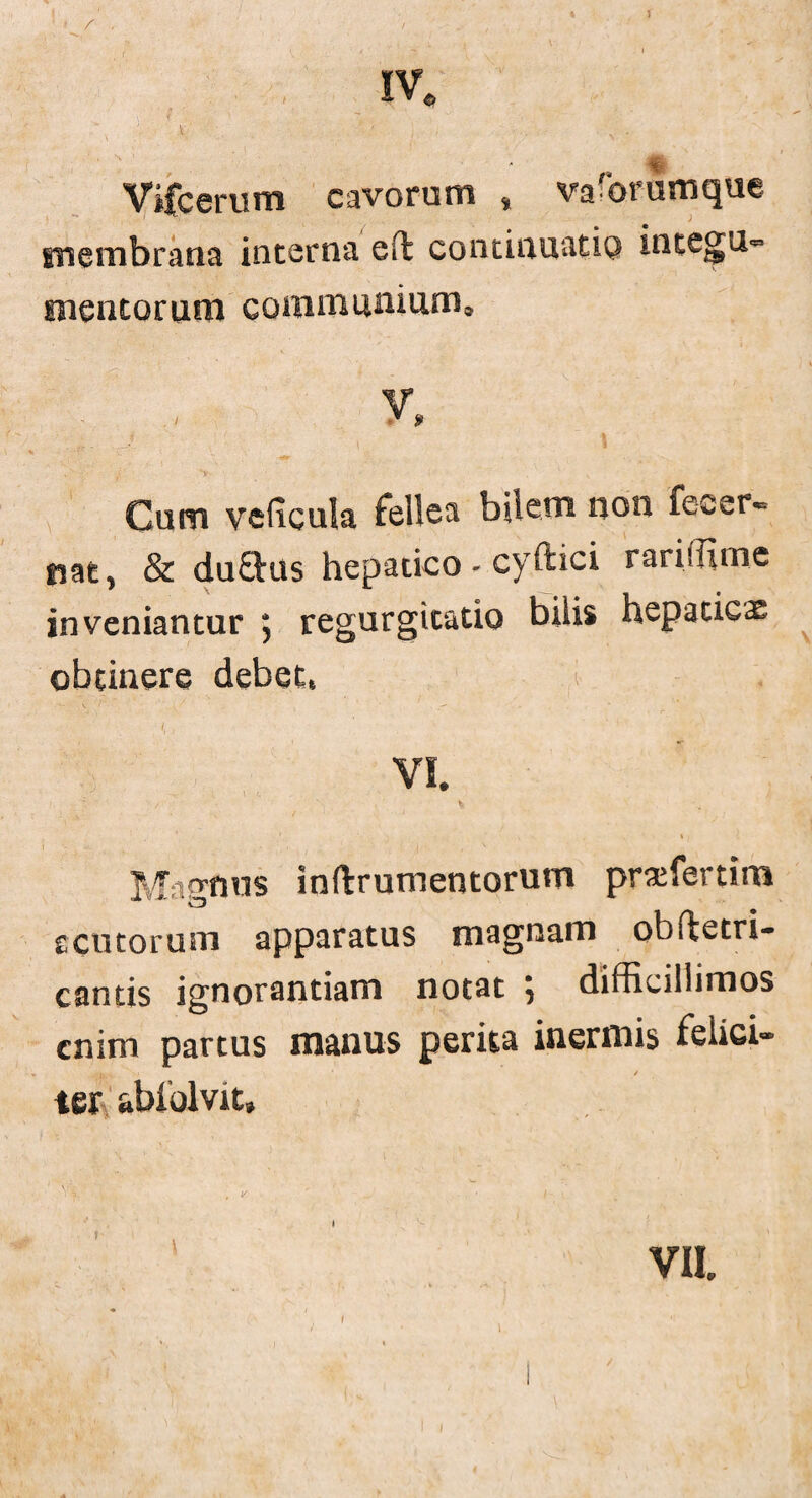 f * r . •v % ' / A Vifcerum cavorum , va'brumque membrana interna effc continuatio integu» mentorum coram nniurn» V \ .J: , ‘ • \ 1 Cum veficula fellea bilem non fecer* nat, & du£His hepatico - cyftici rariffim.e inveniantur ; regurgitatio bilis hepaticae obtinere debet, Magmis inftrumentorum praffiertim rcutorum apparatus magnam obftetri- cantis ignorantiam notat 5 difficillimos enim partus manus perita inermis felici» 1 v t * y ter abiolvit» / f