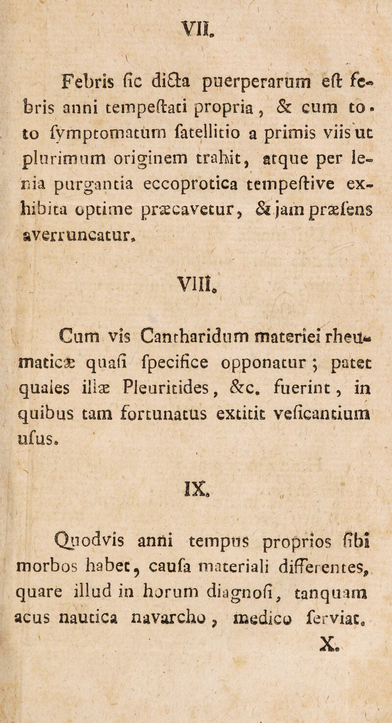 VII. ■ V ' - Febris fic di Sta puerperarum eft fe¬ bris anni tempeftaci propria , & cum to ■ to Symptomatum Satellitio a primis viis ut plurimum originem trahit, atque per le¬ nia purgantia eccoprotica tempeftive ex- hibita optime praecavetur, & jam prteSens averruncatur, ' ‘ • / • ( , ) - i # vm. Cum vis Cantharidum materiei rheu¬ matica: quali Specifice opponatur ; patet quaies illse Pleuritides, &c. fuerint, in / quibus tam fortunatus extitit veficantiuin ufus. < IX, ' „ i ■' ' _ '. • - ' > , ' . Quodvis anni tempus proprios Sibi morbos habet, caufa materiali differentes, quare illud in horum diagnofi, tanquam acus nautica navarcho, medico ferviac, X./ I