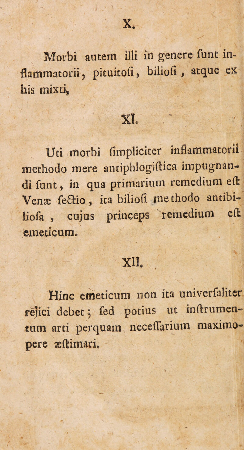 X. Morbi autem illi in genere funt in¬ flammatorii, pituitofi, biliofi , atque ex his mixti, XI. ' r Uti morbi (impliciter inflammatorii methodo mere antiphiogiftica impugnan¬ di funt, in qua primarium remedium eft Vena: feSio, ita biliofl methodo antibi- liofa , cujus princeps remedium eft emeticum. XII. Hinc emeticum non ita univcrfaliter rejici debet 5 fed potius ut inftrumen- tum arti perquam neceflarium maximo- pere asftimari. >