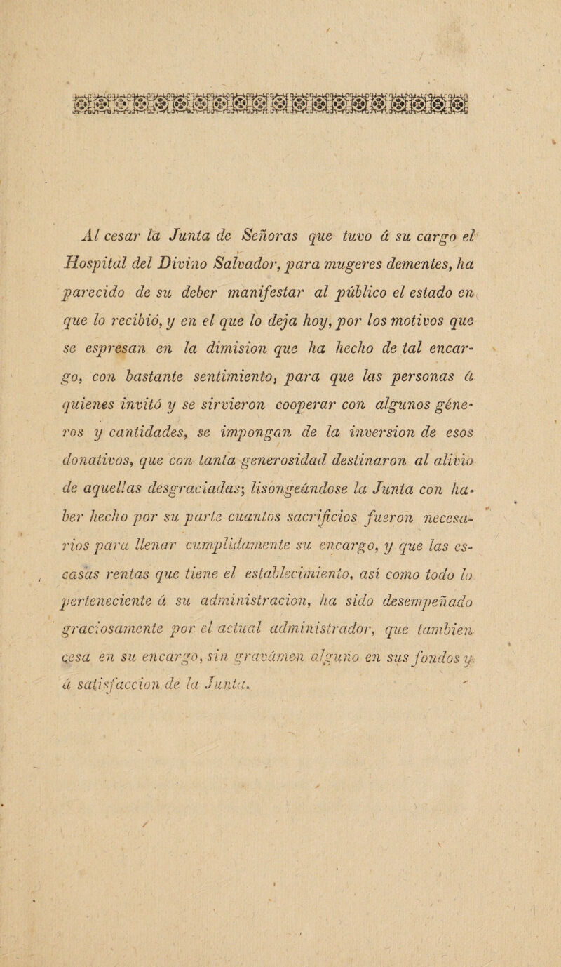 Al cesar la Junta de Señoras que tuvo á su cargo el Hospital del Divino Salvador, para mugeres dementes, ha parecido de su deber manifestar al público el estado enK que lo recibió, y en el que lo deja hoy, por los motivos que se espresan en la dimisión que ha hecho de tal encar¬ go, con bastante sentimiento, para que las personas á quienes invitó y se sirvieron cooperar con algunos géne¬ ros y cantidades, se impongan de la inversión de esos donativos, que con tanta generosidad destinaron al alivio de aquellas desgraciadas; lisongeándose la Junta con ha¬ ber hecho por su parte cuantos sacrificios fueron necesa¬ rios para llenar cumplidamente su encargo, y que ¡as es¬ casas rentas que tiene el establecimiento, así como todo lo. perteneciente á su administración, ha sido desempeñado graciosamente por el actual administrador, que también cesa en su encargo, sin gravamen alguno en sus fondos á satisfacción de la Junta. r