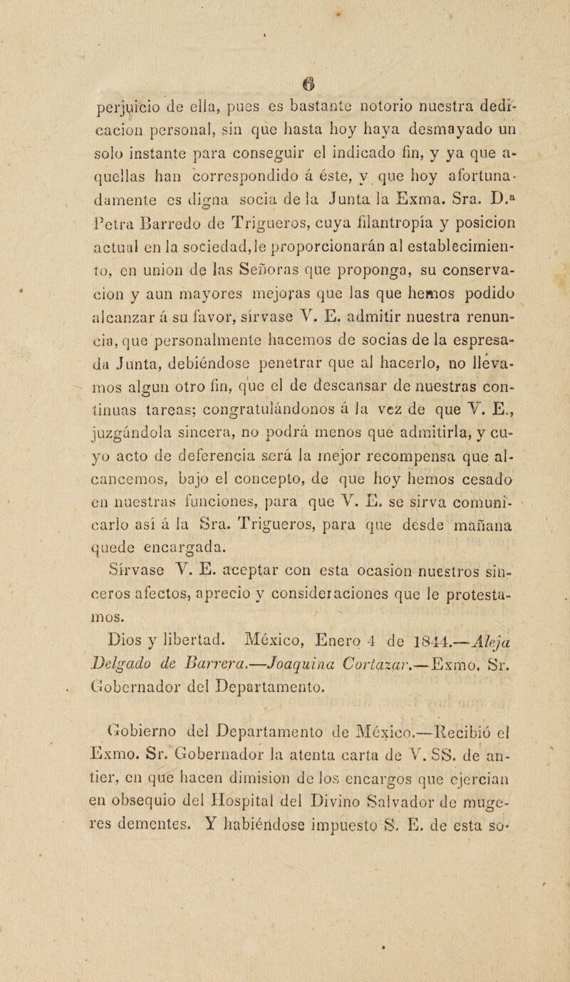 ñ perjuicio de ella, pues es bastante notorio nuestra dedi¬ cación persona!, sin que hasta hoy haya desmayado un solo instante para conseguir el indicado fin, y ya que a- quellas han correspondido á éste, y que hoy afortuna¬ damente es disena socia de la Junta la Exma. Sra. D.a Petra Barredo de Trigueros, cuya filantropía y posición actual en la sociedad,le proporcionarán al establecimien¬ to, en unión de las Señoras que proponga, su conserva¬ ción y aun mayores mejoras que las que hemos podido alcanzar á su favor, sírvase Y. E. admitir nuestra renun¬ cia, que personalmente hacemos de socias de la espresa- da Junta, debiéndose penetrar que al hacerlo, no lleva¬ mos algún otro fin, que el de descansar de nuestras con¬ tinuas tareas; congratulándonos á la vez de que Y. E., juzgándola sincera, no podrá menos que admitirla, y cu¬ yo acto de deferencia será la mejor recompensa que al¬ cancemos, bajo el concepto, de que hoy hemos cesada en nuestras funciones, para que V. E, se sirva comuni¬ carlo así á la Sra. Trigueros, para que desde mañana quede encargada. Sírvase Y. E. aceptar con esta ocasión nuestros sin¬ ceros afectos, aprecio y consideraciones que le protesta¬ mos. Dios y libertad. México, Enero 4 de 1844.-— Aleja Delgado de Barrera.—Joaquina Cortazar.—Exmo, Sr. Gobernador dei Departamento. Gobierno del Departamento de México.—Recibió el Exmo. Sr. Gobernador la atenta carta de Y. SS. de an¬ tier, en que hacen dimisión de los encargos que ejercían en obsequio del Hospital del Divino Salvador de muge- res dementes. Y habiéndose impuesto S. E. de esta so-