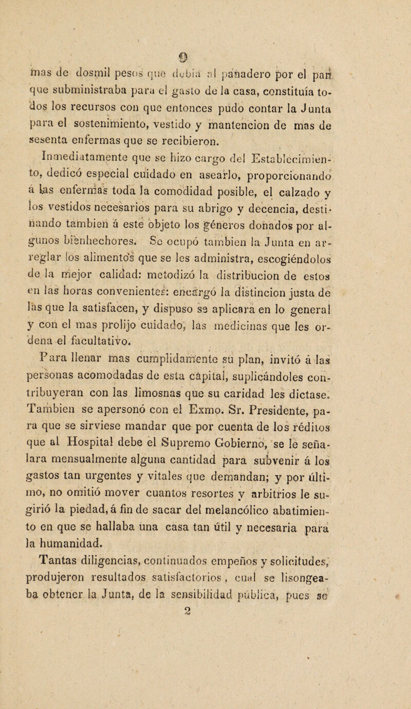 mas de dosmil pesos que debía al panadero por el pan que subministraba para el gasto de la casa, constituía to¬ dos los recursos con que entonces pudo contar la Junta para el sostenimiento, vestido y mantención de mas de sesenta enfermas que se recibieron. Inmediatamente que se hizo cargo del Establecimien¬ to, dedicó especial cuidado en asearlo, proporcionando a las enfermas toda la comodidad posible, el calzado y los vestidos necesarios para su abrigo y decencia, desti¬ nando también á este objeto los géneros donados por al¬ gunos bienhechores. Se ocupó también la Junta en ar¬ reglar los alimentos que se les administra, escogiéndolos de la mejor calidad: metodizó la distribución de estos en las horas convenientes: enca'rgó la distinción justa de las que la satisfacen, y dispuso se aplicara en lo general y con el mas prolijo cuidado, las medicinas que Ies or¬ dena el facultativo. Para llenar mas cumplidamente su plan, invitó á las * * personas acomodadas de esta cápital, suplicándoles con¬ tribuyeran con las limosnas que su caridad les dictase. También se apersonó con el Exmo. 8r. Presidente, pa¬ ra que se sirviese mandar que por cuenta de los réditos que al Hospital debe el Supremo Gobierno, se le seña¬ lara mensualmente alguna cantidad para subvenir á los gastos tan urgentes y vitales que demandan; y por últi¬ mo, no omitió mover cuantos resortes y arbitrios le su¬ girió la piedad, á fin de sacar del melancólico abatimien¬ to en que se hallaba una casa tan útil y necesaria para la humanidad. Tantas diligencias, continuados empeños y solicitudes, produjeron resultados satisfactorios , cual se lisongea- ba obtener la Junta, de la sensibilidad pública, pues se