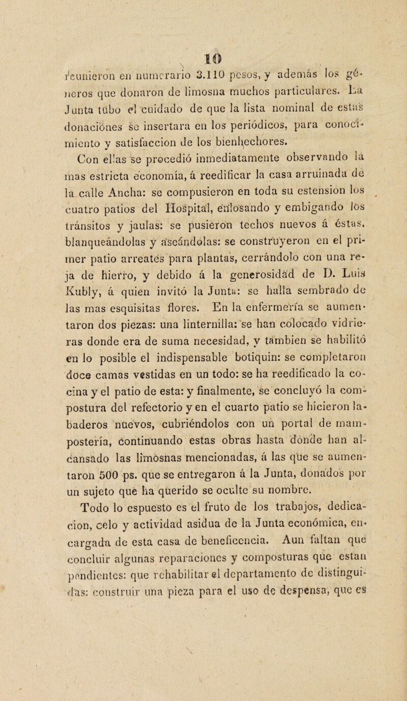 reunieron en numerario 3.110 pesos, y además los gé¬ neros que donaron de limosna muchos particulares. La Junta tubo el cuidado de que la lista nominal de estas donaciones se insertara en los periódicos, para conoci¬ miento y satisfacción de los bienhechores. Con ellas se procedió inmediatamente observando la mas estricta economía, á reedificar la casa arruinada de la calle Ancha: se compusieron en toda su estension los cuatro patios del Hospital, enlosando y embigando los tránsitos y jaulas: se pusieron techos nuevos á éstas, blanqueándolas y aseándolas: se construyeron en el pri¬ mer patio arréales para plantas, cerrándolo con una re¬ ja de hierro, y debido á la generosidad de D. Luis Kubly, á quien invitó la Junta: se halla sembrado de las mas esquisitas flores. En la enfermería se aumen¬ taron dos piezas: una linternilla: se han colocado vidrie¬ ras donde era de suma necesidad, y también sé habilitó en lo posible el indispensable botiquín: se completaron doce camas vestidas en un todo: se ha reedificado la co¬ cina y el patio de esta: y finalmente, se concluyó la com¬ postura del refectorio yen el cuarto patio se hicieron la- baderos nuevos, cubriéndolos con un portal de mani¬ postería, continuando estas obras hasta donde han ai- cansado las limosnas mencionadas, á las que se aumen¬ taron 500 ps. que.se entregaron á la Junta, donados por un sujeto qué ha querido se oculte su nombre. Todo lo espuesto es el fruto de los trabajos, dedica¬ ción, celo y actividad asidua de la Junta económica, en* carnada de esta casa de beneficencia. Aun faltan que O concluir algunas reparaciones y composturas que están pendientes: que rehabilitar el departamento de distingui¬ das: construir una pieza para el uso de despensa, que es