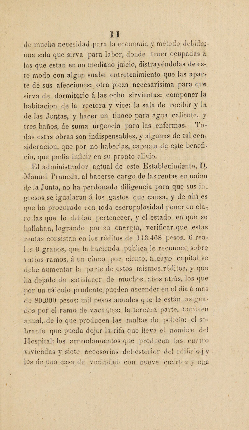 de mucha necesidad para la economía y método, debido; una sala que sirva para labor, donde tener ocupadas á las que están en un mediano juicio, distrayéndolas de es¬ te modo con algún suabe entretenimiento que las apar¬ te de sus afecciones: otra pieza necesarísima para que sirva de dormitorio á las ocho sirvientas: componer la habitación de la rectora y vice: la sala de recibir y la de las Juntas, y hacer un tinaco para agua caliente, y tres baños, de suma urgencia para las enfermas. To¬ das estas obras son indispensables, y algunas de tal con¬ sideración, que por no haberlas, carecen de este benefi¬ cio, que podia influir en su pronto alivio. El administrador actual de este Establecimiento, D, Manuel Pruneda, al hacerse cargo de ¡as rentas en unión d,e la Junta, no ha perdonado diligencia para que sus in. gresos.se igualaran á los gastos que causa, y de ahí es que ha procurado con toda escrupulosidad poner en cla¬ ro las que le debían pertenecer, y el estado en que se hallaban, logrando por su energía, verificar que estas rentas consistan en los réditos de 113 408 pesos, O rea¬ les 9 granos, que la hacienda publica le reconoce sobre varios ramos, á un cinco por ciento, (i,cuyp capital se debe aumentar la parte de estos mismos.Tédjtos, y que lia dejado de satisfacer de muchos años atrás, los que por un cálculo prudente, pueden ascender en el diaá mas de 80.000 pesos: mil pesos anuales que le están asigna¬ dos por el ramo de vacantes.: la tercera parte, también anual, de lo que producen las multas de policía: el so¬ brante que pueda dejar la rifa que lleva el nombre del Hospital: los arrendamientos que producen las cuatro viviendas y siete accesorias del ésterior del edificio,f y los de una casa de vecindad/ con nueve ,, > i; cuartos v usía / *