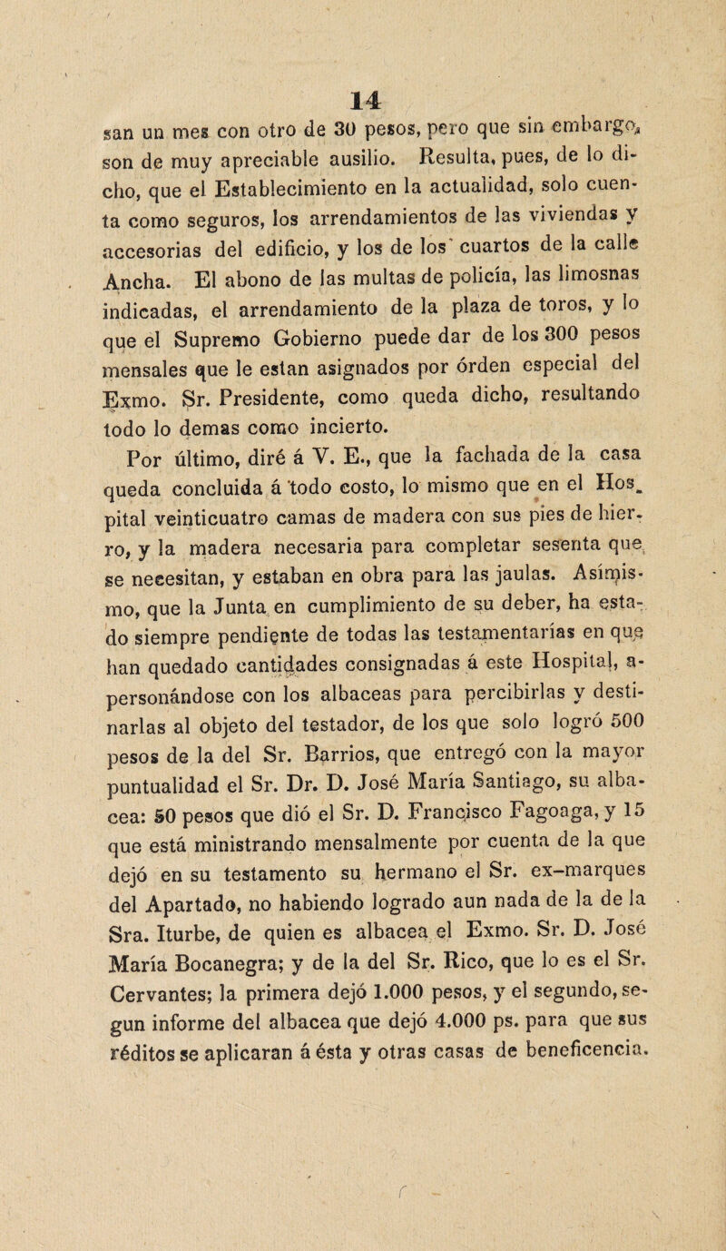 gan un mes con otro de 30 pesos, pero que sin embargo, son de muy apreciable ausilio. Resulta, pues, de lo di¬ cho, que el Establecimiento en la actualidad, solo cuen¬ ta como seguros, los arrendamientos de las viviendas y accesorias del edificio, y los de los cuartos de la calle Ancha. El abono de las multas de policía, las limosnas indicadas, el arrendamiento de la plaza de toros, y lo que el Supremo Gobierno puede dar de los 300 pesos mensales que le están asignados por orden especial del Exmo. Sr. Presidente, como queda dicho, resultando lodo lo demas como incierto. Por último, diré á Y. E., que la fachada de la casa queda concluida á ‘todo costo, lo mismo que en el Hosfc pital veinticuatro camas de madera con sus pies de hier. ro, y la madera necesaria para completar sesenta que, se necesitan, y estaban en obra para las jaulas. Asimis¬ mo, que la Junta en cumplimiento de su deber, ha esta¬ do siempre pendiente de todas las testamentarías en que han quedado cantidades consignadas á este Hospital, a- personándose con los albaceas para percibirlas y desti¬ narlas al objeto del testador, de los que solo logró 500 pesos de la del Sr. Barrios, que entregó con la mayor puntualidad el Sr. Dr. D. José María Santiago, su alba- cea: 50 pesos que dió el Sr. D. Franqisco Fagoaga, y 15 que está ministrando mensalmente por cuenta de la que dejó en su testamento su hermano el Sr. ex-marques del Apartado, no habiendo logrado aun nada de la de la Sra. Iturbe, de quien es albacea el Exmo. Sr. D. José María Bocanegra; y de la del Sr. Rico, que lo es el Sr. Cervantes; la primera dejó 1.000 pesos, y el segundo, se¬ gún informe del albacea que dejó 4.000 ps. para que sus réditos se aplicaran á ésta y otras casas de beneficencia.