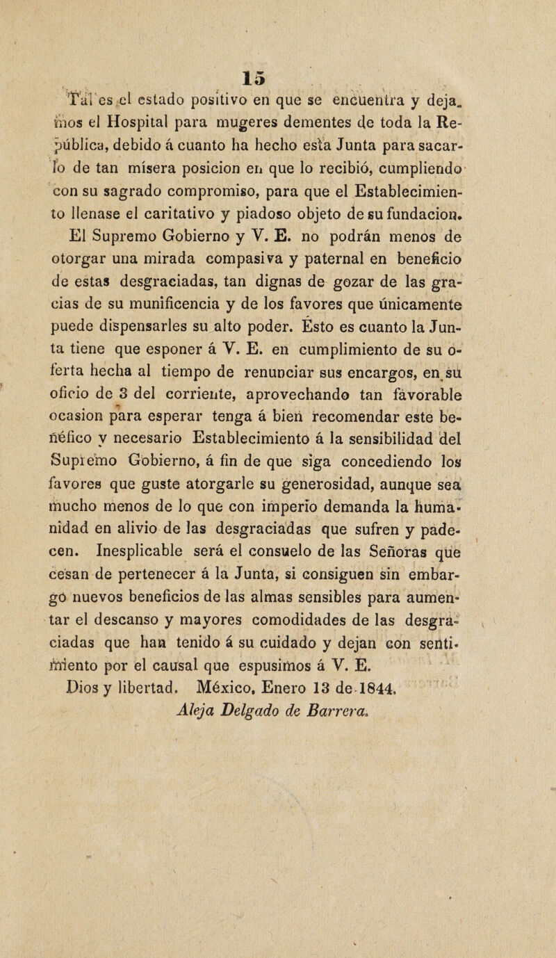 Tal es.el estado positivo en que se encuentra y deja„ foos el Hospital para mugeres dementes de toda la Re- pública, debido á cuanto ha hecho esta Junta para sacar¬ lo de tan mísera posición en que lo recibió, cumpliendo con su sagrado compromiso, para que el Establecimien¬ to llenase el caritativo y piadoso objeto de su fundación. El Supremo Gobierno y V. E. no podrán menos de otorgar una mirada compasiva y paternal en beneficio de estas desgraciadas, tan dignas de gozar de las gra¬ cias de su munificencia y de los favores que únicamente puede dispensarles su alto poder. Ésto es cuanto la Jun¬ ta tiene que esponer á Y. E. en cumplimiento de su o- ferta hecha al tiempo de renunciar sus encargos, en sú oficio de 3 del corriente, aprovechando tan favorable . ocasión para esperar tenga á bien recomendar este be¬ néfico V necesario Establecimiento á la sensibilidad dei Supremo Gobierno, á fin de que siga concediendo los favores que guste atorgarle su generosidad, aunque sea mucho menos de lo que con imperio demanda la huma¬ nidad en alivio de las desgraciadas que sufren y pade¬ cen. Inesplicable será el consuelo de las Señoras que cesan de pertenecer á la Junta, si consiguen sin embar¬ gó nuevos beneficios de las almas sensibles para aumen¬ tar el descanso y mayores comodidades de las desgra¬ ciadas que han tenido á su cuidado y dejan con senti¬ miento por el causal que espusimos á V. E. Dios y libertad. México, Enero 13 de 1844. Aleja Delgado de Barrera.