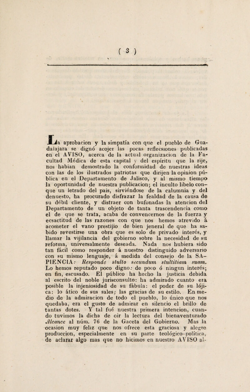 JLia aprobación y la simpatía con que el pueblo de Gua- dalajara se dignó acojer las pocas reflecsiones publicadas en el AVISO, acerca de la actual organización de la Fa¬ cultad Médica de esta capital y del espíritu que la rije, nos habian demostrado la conformidad de nuestras ideas con las de los ilustrados patriotas que dirijen la opinión pú¬ blica en el Departamento de Jalisco, y al mismo tiempo la oportunidad de nuestra publicación; el inculto libelo con¬ que un letrado del pais, sirviéndose de la calumnia y del denuesto, ha procurado disfrazar la fealdad de la causa de su débil cliente, y distraer con bufonadas la atención del Departamento de un objeto de tanta trascendencia como el de que se trata, acaba de convencernos de la fuerza y ecsactitud de las razones con que nos hemos atrevido á acometer el vano prestijio de bien jeneral de que ha sa¬ bido revestirse una obra que es solo de privado interés, y llamar la vijilancia del gobierno sobre la necesidad de su reforma, universalmente deseada. Nada nos hubiera sido tan fácil como responder á nuestro distinguido adversario con su mismo lenguaje, á medida del consejo de la SA¬ PIENCIA: Responde stulto secundum stultitiam suam. Lo hemos reputado poco digno: de poco ó ningún interés; en fin, escusado. El público ha hecho la justicia debida al escrito del noble jurisconsulto: ha admirado cuanto era posible la injeniosidad de su fábula: el poder de su lóji- ca: lo ático de sus sales; las gracias de su estilo. En me¬ dio de la admiración de todo el pueblo, lo único que nos quedaba, era el gusto de admirar en silencio el brillo de tantas dotes. Y tal fué nuestra primera intención, cuan¬ do tuvimos la dicha de oir la lectura del bienaventurado »Blcance al núm. 76 de la Gaceta del Gobierno. Mas la ocasión muy feliz que nos ofrece esta graciosa y alegre producción, especialmente en su parte teológico-política, de aclarar algo mas que no hicimos en nuestro AVISO al-