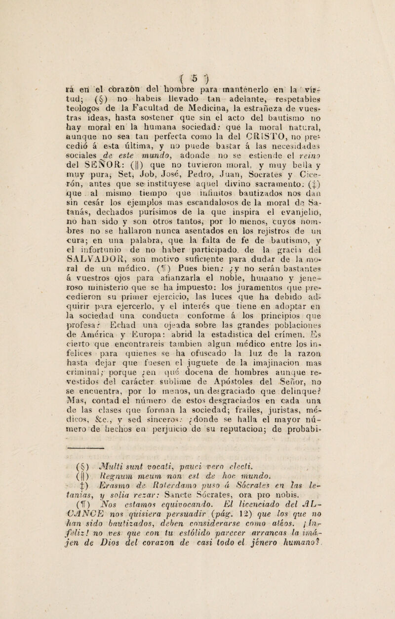 ra en el cbrazón del hombre para mantenerlo en la vir¬ tud; (§) no habéis llevado tan adelante, respetables teólogos de la Facultad de Medicina, la estrañeza de vues* tras ideas, hasta sostener que sin el acto del bautismo no hay moral en la humana sociedad: que la moral natural, aunque no sea tan perfecta como la del CRISTO, no pre¬ cedió á esta última, y no puede bascar á las necesidades sociales de este mundo, adonde no se estiende el reino del SEÑOR: (|1) que no tuvieron moral, y muy bella y muy pura, Set, Job, José, Pedro, Juan, Sócrates y Cice¬ rón, antes que se instituyese aquel divino sacramento, (j) que al mismo tiempo que infinitos bautizados nos dan sin cesar los ejemplos mas escandalosos de la moral de Sa¬ tanás, dechados purísimos de la que inspira el evanjeho, no han sido y son otros tantos, por lo menos, cuyos nom¬ bres no se hallaron nunca asentados en los rejistros de un cura; en una palabra, que la falta de fe de bautismo, y el infortunio de no haber participado de la gracia del SALVADOR, son motivo suficiente para dudar de 3a mo¬ ral de un médico. (11) Pues bien: ¿y no serán bastantes á vuestros ojos para afianzarla el noble, humano y jene- roso ministerio que se ha impuesto: los juramentos que pre¬ cedieron su primer ejercicio, las luces que ha debido ad¬ quirir para ejercerlo, y el interés que tiene en adoptar en la sociedad una conducta conforme á los principios que profesar Echad una ojeada sobre las grandes poblaciones de América y Europa: abrid la estadística del crimen. Es cierto que encontrareis también algún médico entre los in¬ felices para quienes se ha ofuscado la luz de la razón hasta dejar que fuesen el juguete de la imajinaeion mas criminal; porque ¿en qué docena de hombres aunque re¬ vestidos del carácter sublime de Apóstoles del Señor, no se encuentra, por lo meaos, un desgraciado que delinque? Mas, contad el número de estos desgraciados en cada una de las clases que forman la sociedad; frailes, juristas, mé¬ dicos, &c., y sed sinceros: ¿donde se halla el mayor nú¬ mero de hechos en perjuicio de su reputación; de probabi- (§) Multi sunt vocati, pauci vero elecli. (||) Regnum meum non est de hoc mundo. |) Erasmo de Roteedamo puso á Sócrates en tas le¬ tanías, y solia rezar: Sánete Sócrates, ora pro nobis. (IT) Nos estamos equivocando. El licenciado del AL¬ CANCE nos quisiera persuadir (pág. 12) que los que no han sido bautizados, deben considerarse como ateos. ¡ hh- fdiz! no ves que con tu estólido parecer arrancas la vmá~ jen de Dios del corazón de casi todo el jénero humanoí