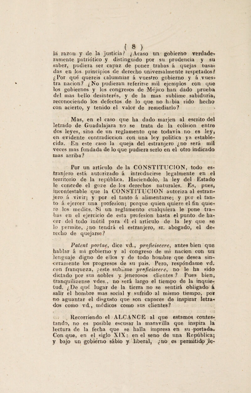 la razón y de la justicia? ¿Acaso un gobierno verdades ramente patriótico y distinguido por su prudencia y su saber, pudiera ser capaz de poner trabas á quejas basa-? das en los principios de derecho universalmente respetados? ¿Por qué queréis calumniar á vuestro gobierno y á vuesr tra nación? ¿No pudieran referirse mil ejemplos con que los gobiernos y los congresos de Méjico han dado prueba del mas bello desinterés, y de la mas sublime sabiduría* reconociendo los defectos de lo que no hibia sido hecho con acierto, y tenido el valor de remediarlo? Mas, en el caso que ha dado marjen al escrito del letrado de Guadalajara no se trata de la colisión entre dos leyes, sino de un reglamento que todavía no es ley* en evidente contradicción corí una ley política ya estable¬ cida. En este caso la queja del estranjero ¿no será mil veces mas fundada de lo que pudiera serlo en el otro indicado mas arriba? Por un artículo de la CONSTITUCION, todo es¬ tranjero está autorizado á introducirse legalmente en el territorio de la república. Haciéndolo, la ley del Estado le concede el goze de los derechos naturales. Es, pues, incontestable que la CONSTITUCION autoriza al estran¬ jero á vivir; y por el tanto á. alimentarse; y por el tan¬ to á ejercer una profesión; porque quien quiere el fin quie¬ re los medios. Si un reglamento cualquiera le pone tra-» bas en el ejercicio de esta profesión hasta el punto de ha¬ cer del todo inútil para él el artículo de la ley que se lo permite, ¿no tendrá el estranjero, sr. abogado, el de¬ recho de quejarse? • • * ' \‘ . *• . * Palent portae, dice vd., projiciscere, antes bien que hablar á mi gobierno y al congreso de mi nación con un lenguaje digno de ellos y de todo hombre que desea sin¬ ceramente los progresos de su pais. Pero, respóndame vd. con franqueza, ¿este sublime projiciscere, no le ha sido dictado por sus nobles y jenerosos clientes ? Pues bien, tranquilizense vdes., no será largo el tiempo de la inquie¬ tud. ¿De qué lugar de la tierra no se sentirá obligado á salir el hombre mas social y sufrido al mismo tiempo, por no aguantar el disgusto que son capaces de inspirar letra-* dos como vd., médicos como sus clientes? Recorriendo el ALCANCE al que estamos contes¬ tando, no es posible escusar la maravilla que inspira la lectura de la fecha que se halla impresa en su -portada* Con que, en el siglo XIX: en el seno de una República; y bajo un gobierno sabio y liberal, ¿no es permitido jle-